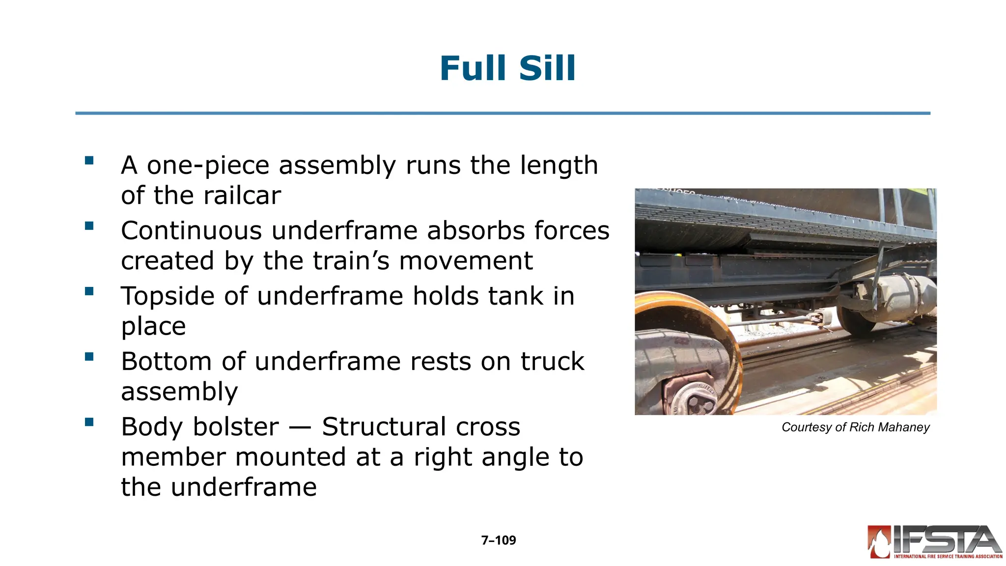Full Sill
 A one-piece assembly runs the length
of the railcar
 Continuous underframe absorbs forces
created by the train’s movement
 Topside of underframe holds tank in
place
 Bottom of underframe rests on truck
assembly
 Body bolster — Structural cross
member mounted at a right angle to
the underframe
Courtesy of Rich Mahaney
7–109
 