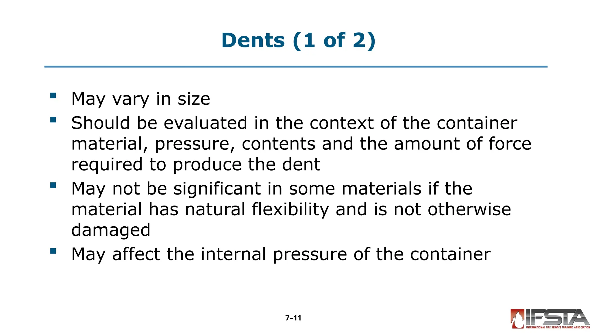 Dents (1 of 2)
 May vary in size
 Should be evaluated in the context of the container
material, pressure, contents and the amount of force
required to produce the dent
 May not be significant in some materials if the
material has natural flexibility and is not otherwise
damaged
 May affect the internal pressure of the container
7–11
 