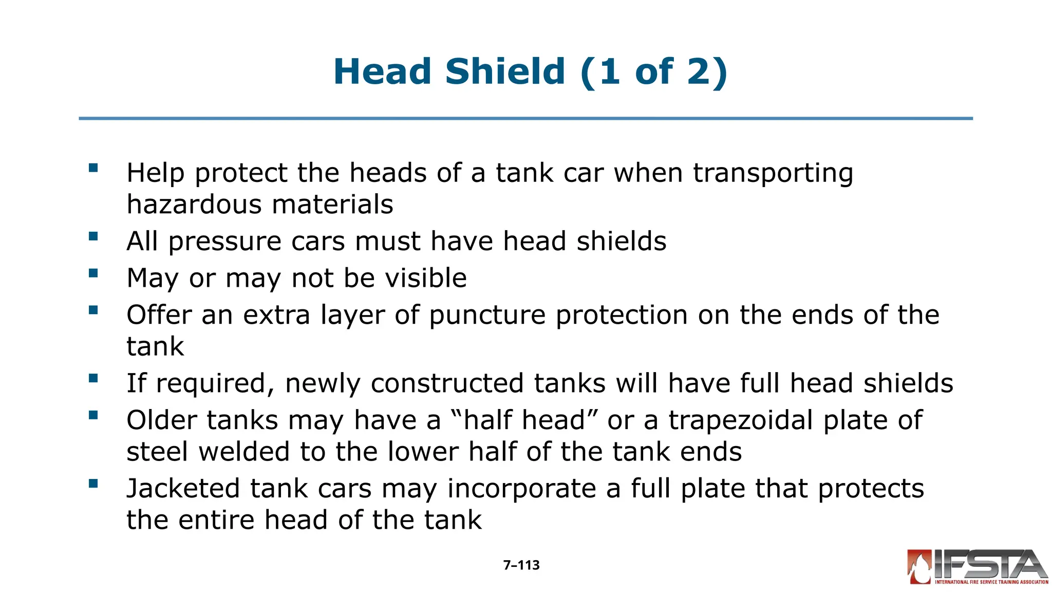 Head Shield (1 of 2)
 Help protect the heads of a tank car when transporting
hazardous materials
 All pressure cars must have head shields
 May or may not be visible
 Offer an extra layer of puncture protection on the ends of the
tank
 If required, newly constructed tanks will have full head shields
 Older tanks may have a “half head” or a trapezoidal plate of
steel welded to the lower half of the tank ends
 Jacketed tank cars may incorporate a full plate that protects
the entire head of the tank
7–113
 