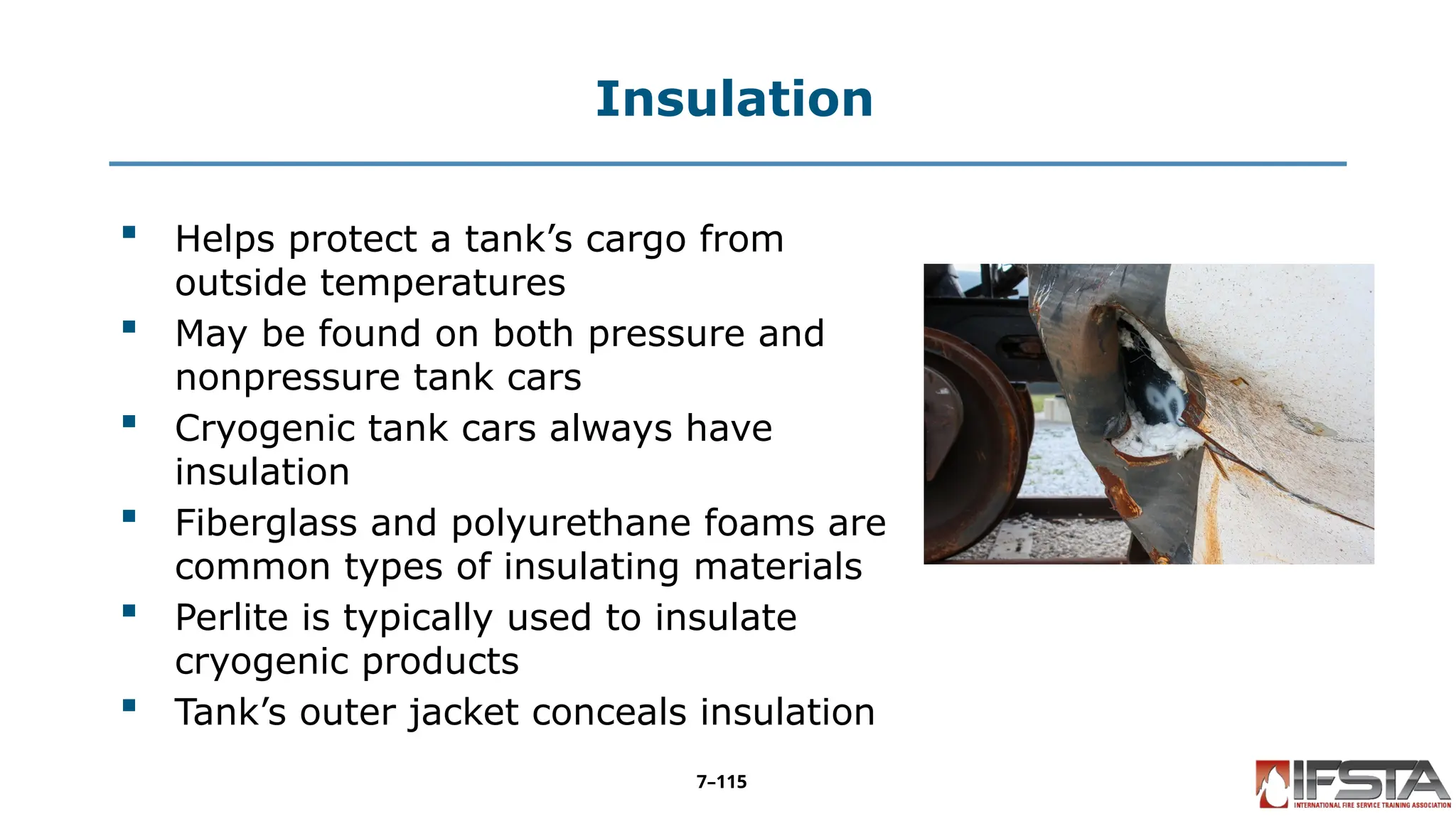 Insulation
 Helps protect a tank’s cargo from
outside temperatures
 May be found on both pressure and
nonpressure tank cars
 Cryogenic tank cars always have
insulation
 Fiberglass and polyurethane foams are
common types of insulating materials
 Perlite is typically used to insulate
cryogenic products
 Tank’s outer jacket conceals insulation
7–115
 