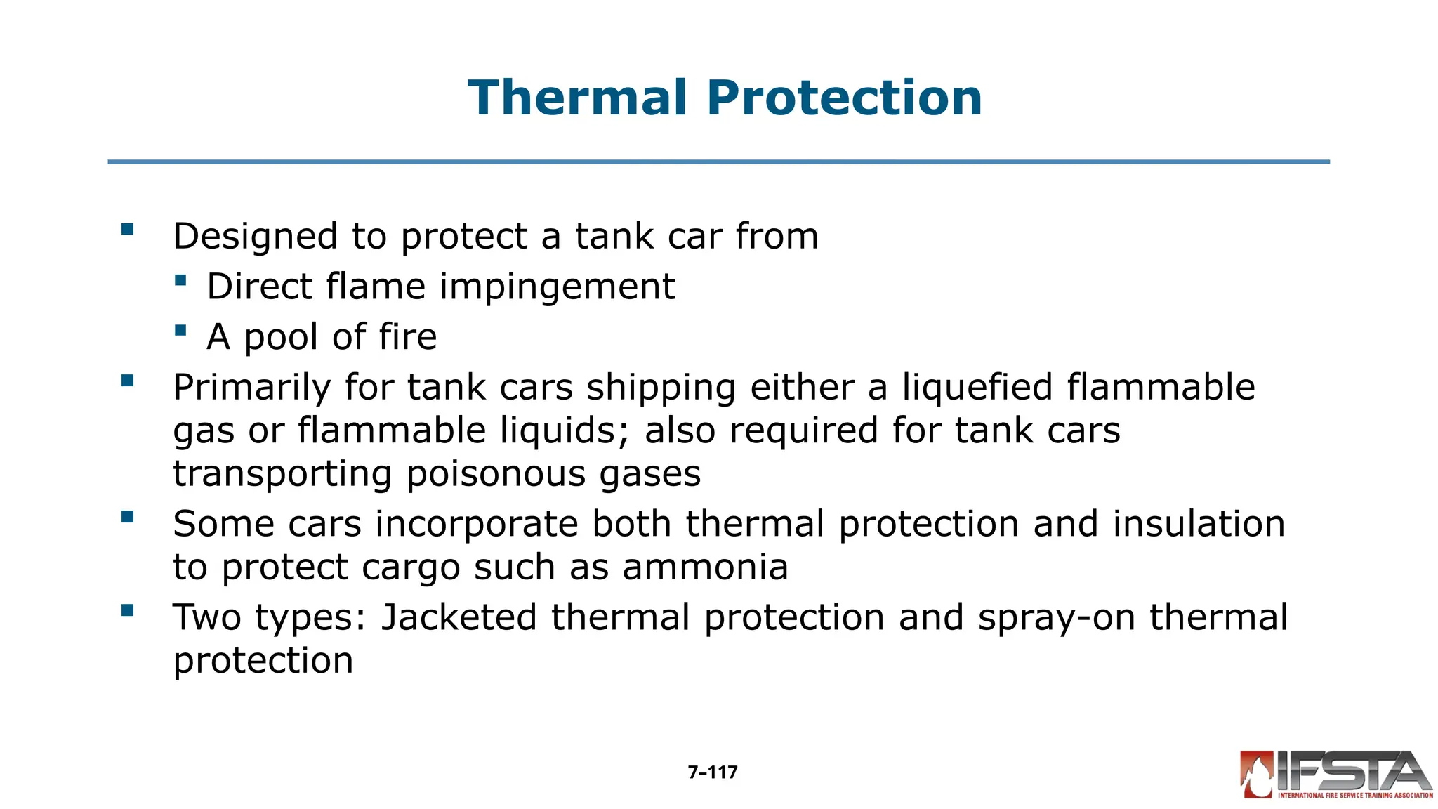 Thermal Protection
 Designed to protect a tank car from
 Direct flame impingement
 A pool of fire
 Primarily for tank cars shipping either a liquefied flammable
gas or flammable liquids; also required for tank cars
transporting poisonous gases
 Some cars incorporate both thermal protection and insulation
to protect cargo such as ammonia
 Two types: Jacketed thermal protection and spray-on thermal
protection
7–117
 