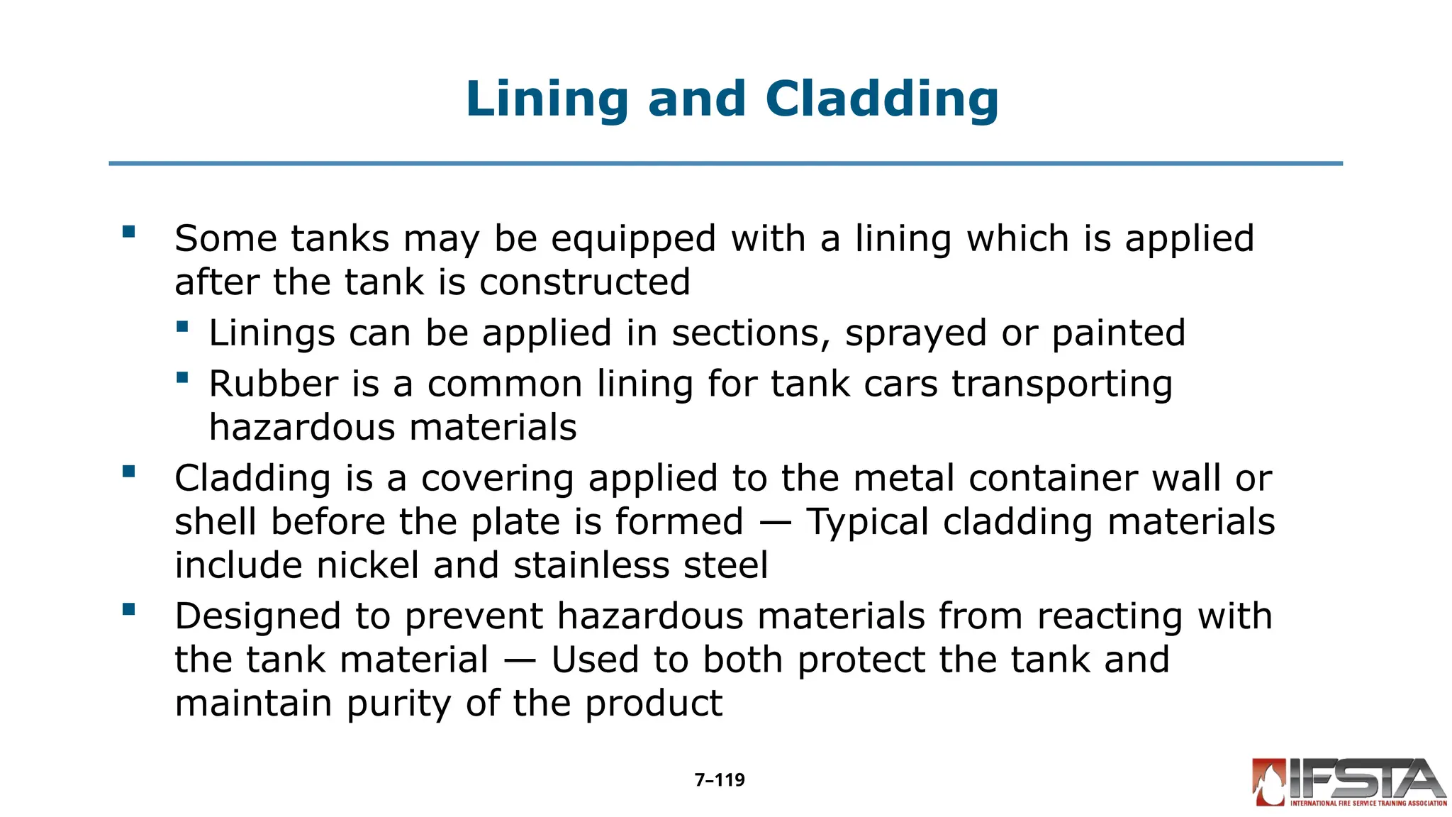 Lining and Cladding
 Some tanks may be equipped with a lining which is applied
after the tank is constructed
 Linings can be applied in sections, sprayed or painted
 Rubber is a common lining for tank cars transporting
hazardous materials
 Cladding is a covering applied to the metal container wall or
shell before the plate is formed — Typical cladding materials
include nickel and stainless steel
 Designed to prevent hazardous materials from reacting with
the tank material — Used to both protect the tank and
maintain purity of the product
7–119
 