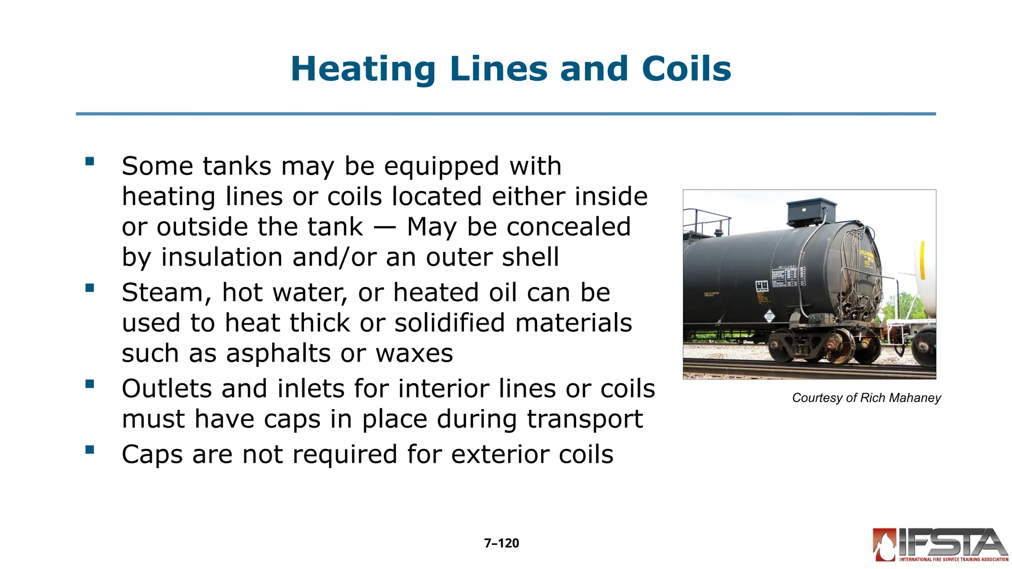 Heating Lines and Coils
 Some tanks may be equipped with
heating lines or coils located either inside
or outside the tank — May be concealed
by insulation and/or an outer shell
 Steam, hot water, or heated oil can be
used to heat thick or solidified materials
such as asphalts or waxes
 Outlets and inlets for interior lines or coils
must have caps in place during transport
 Caps are not required for exterior coils
Courtesy of Rich Mahaney
7–120
 