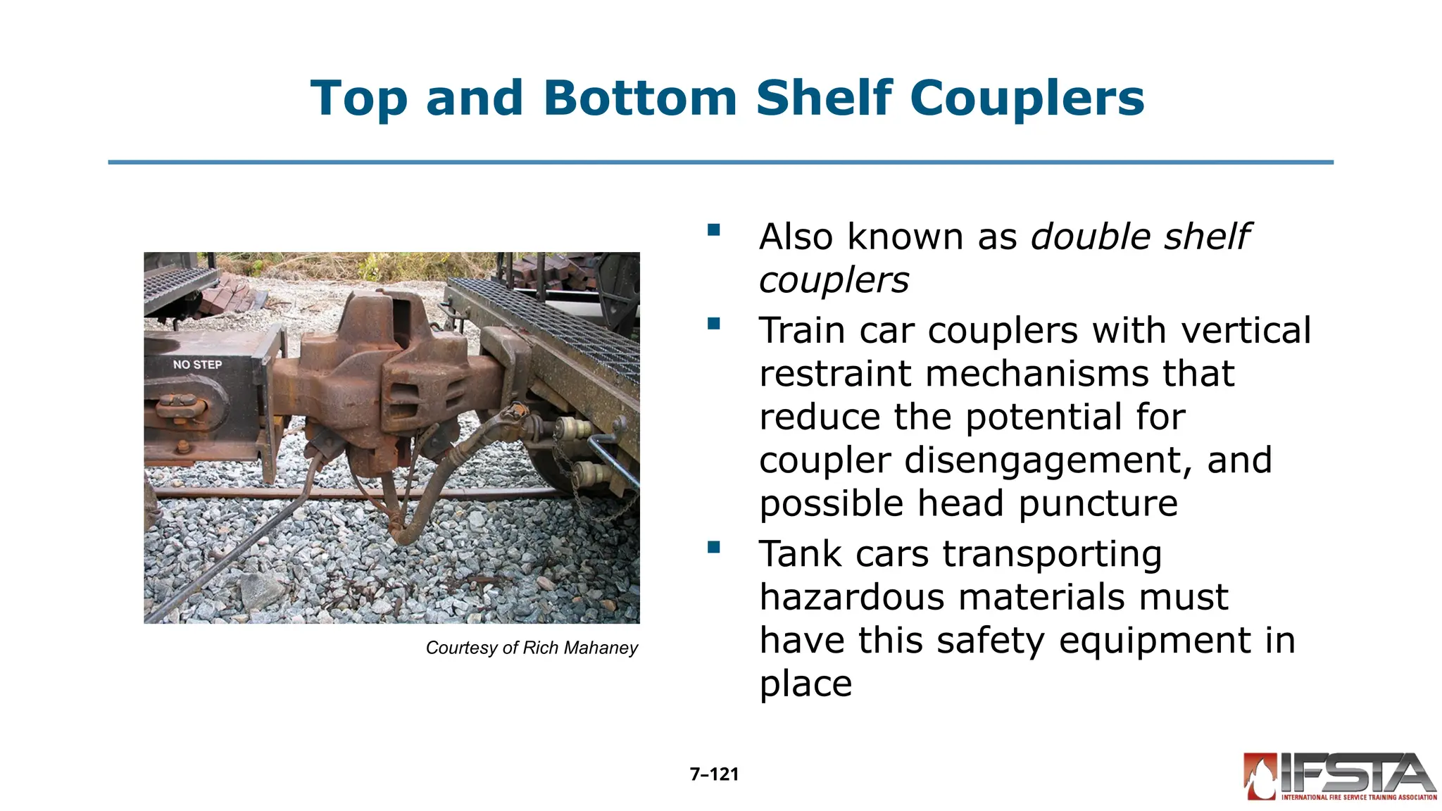Top and Bottom Shelf Couplers
Courtesy of Rich Mahaney
 Also known as double shelf
couplers
 Train car couplers with vertical
restraint mechanisms that
reduce the potential for
coupler disengagement, and
possible head puncture
 Tank cars transporting
hazardous materials must
have this safety equipment in
place
7–121
 