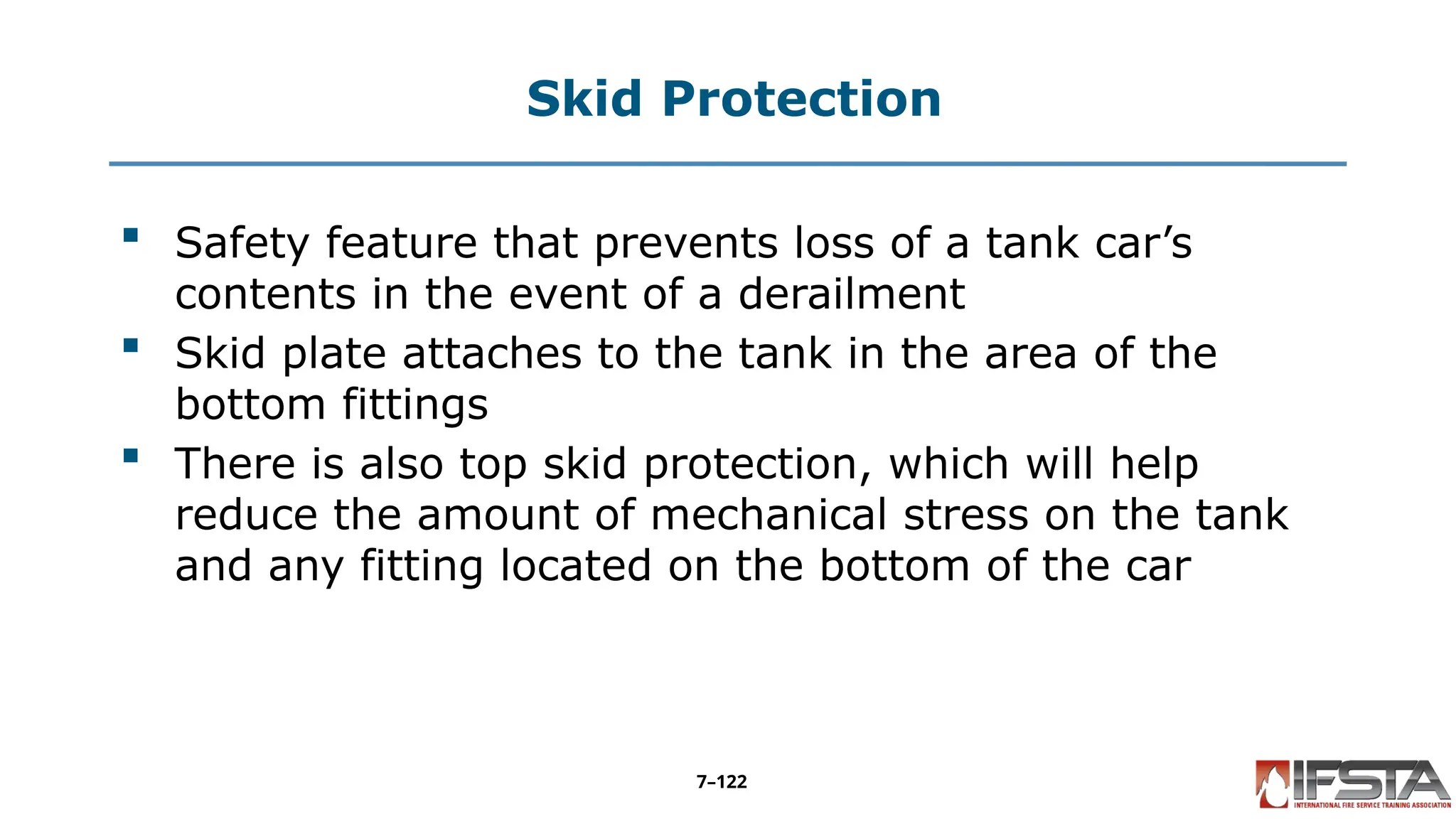 Skid Protection
 Safety feature that prevents loss of a tank car’s
contents in the event of a derailment
 Skid plate attaches to the tank in the area of the
bottom fittings
 There is also top skid protection, which will help
reduce the amount of mechanical stress on the tank
and any fitting located on the bottom of the car
7–122
 
