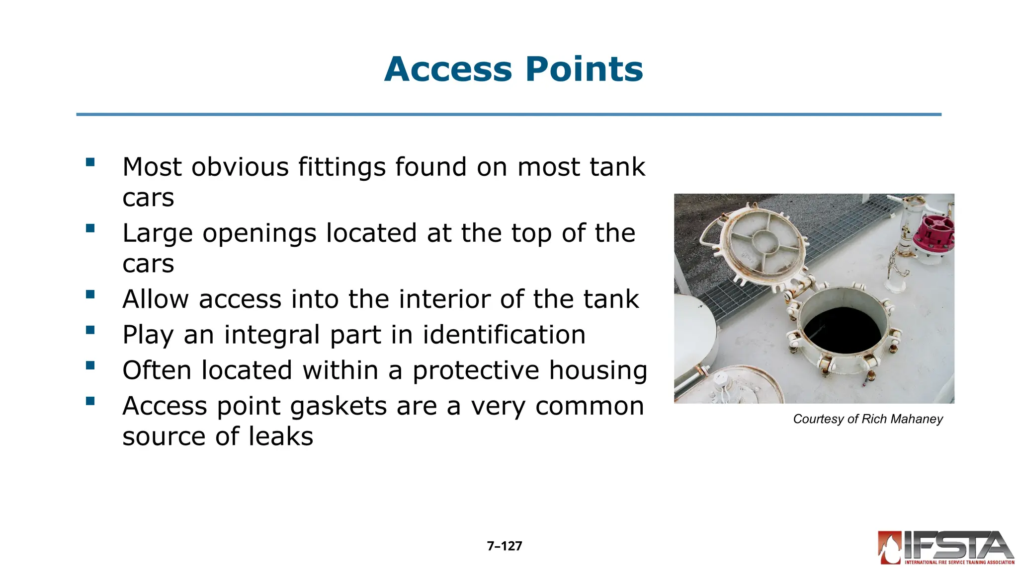 Access Points
 Most obvious fittings found on most tank
cars
 Large openings located at the top of the
cars
 Allow access into the interior of the tank
 Play an integral part in identification
 Often located within a protective housing
 Access point gaskets are a very common
source of leaks
Courtesy of Rich Mahaney
7–127
 