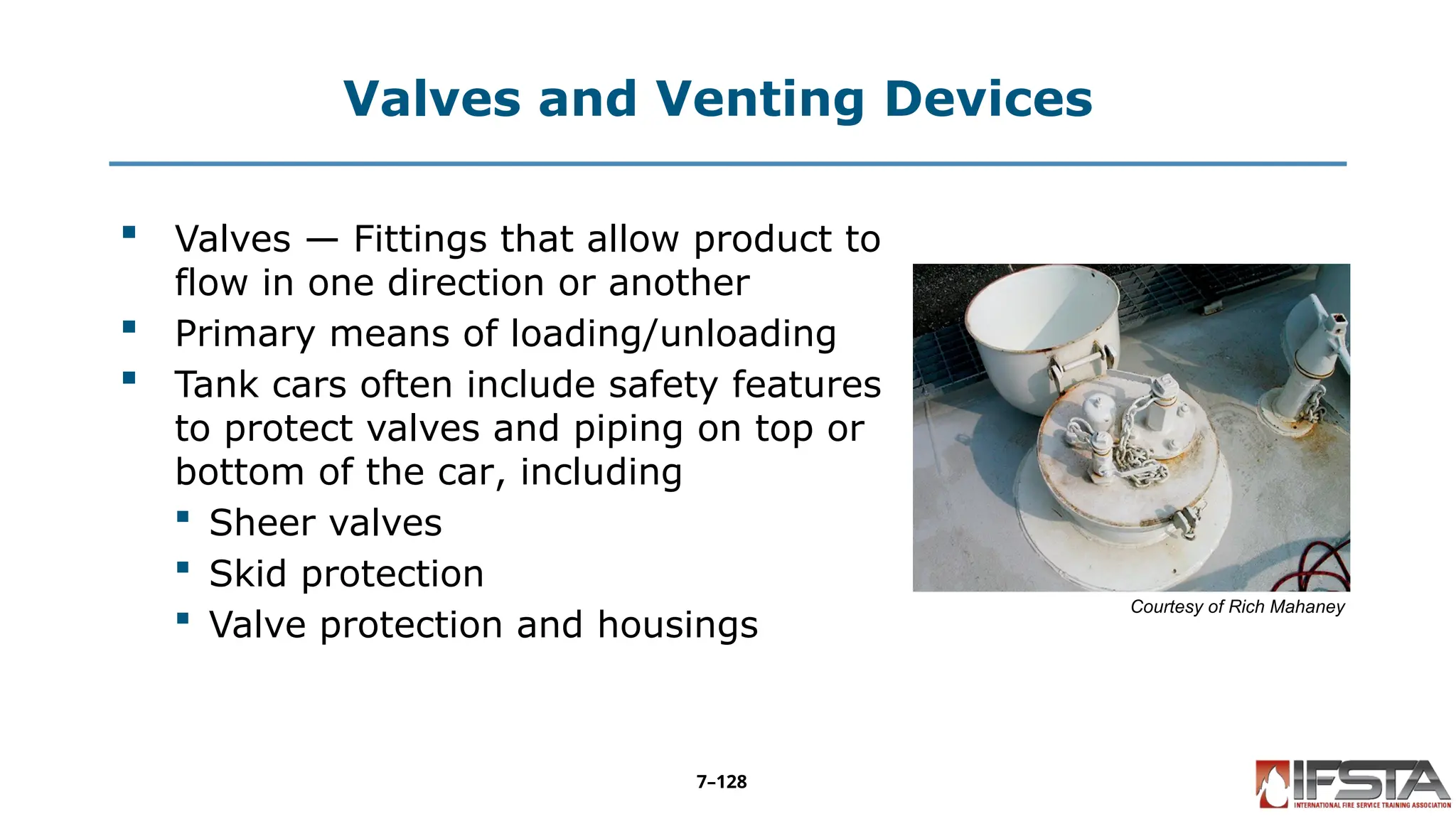 Valves and Venting Devices
 Valves — Fittings that allow product to
flow in one direction or another
 Primary means of loading/unloading
 Tank cars often include safety features
to protect valves and piping on top or
bottom of the car, including
 Sheer valves
 Skid protection
 Valve protection and housings
Courtesy of Rich Mahaney
7–128
 