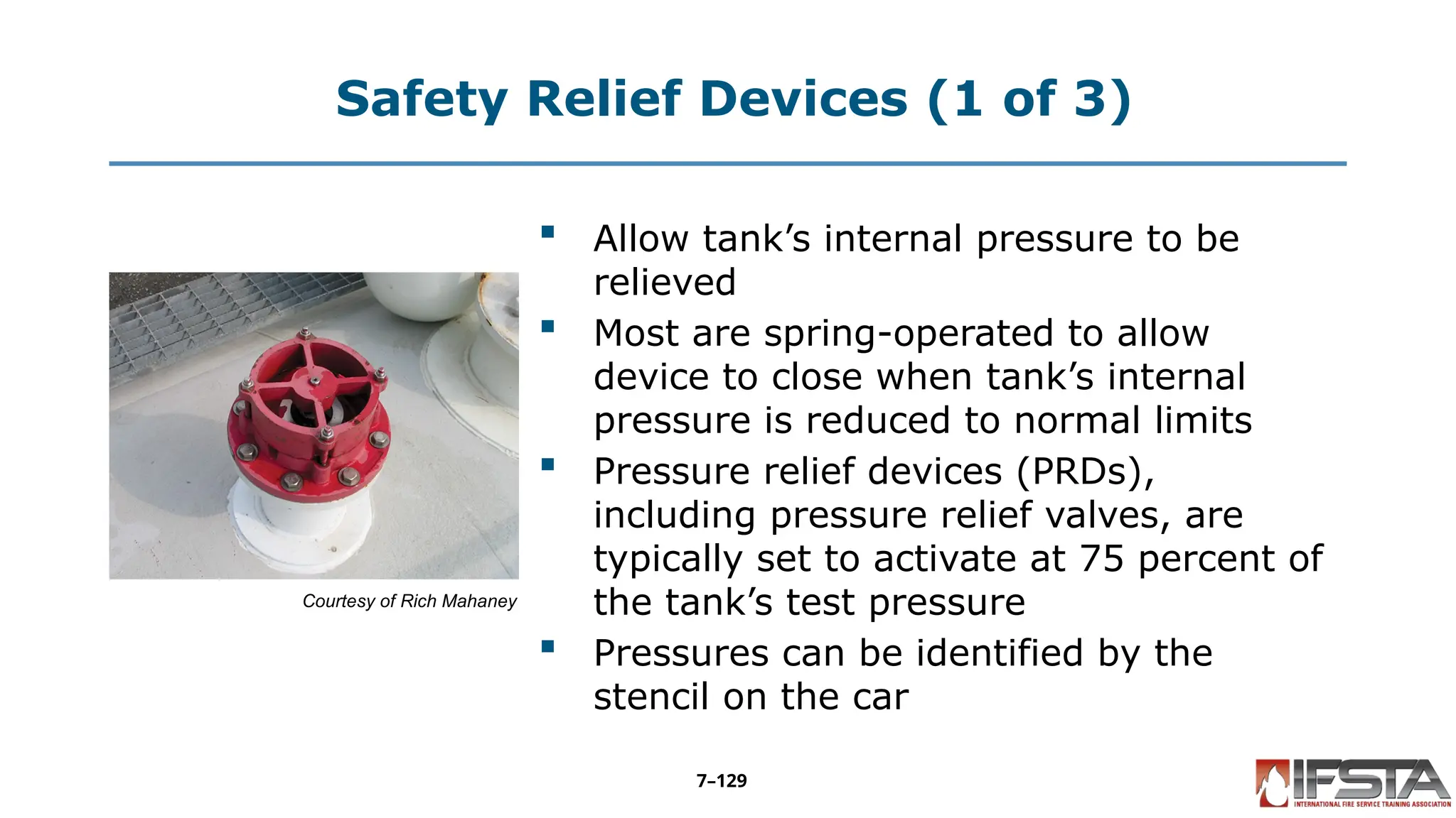 Safety Relief Devices (1 of 3)
Courtesy of Rich Mahaney
 Allow tank’s internal pressure to be
relieved
 Most are spring-operated to allow
device to close when tank’s internal
pressure is reduced to normal limits
 Pressure relief devices (PRDs),
including pressure relief valves, are
typically set to activate at 75 percent of
the tank’s test pressure
 Pressures can be identified by the
stencil on the car
7–129
 