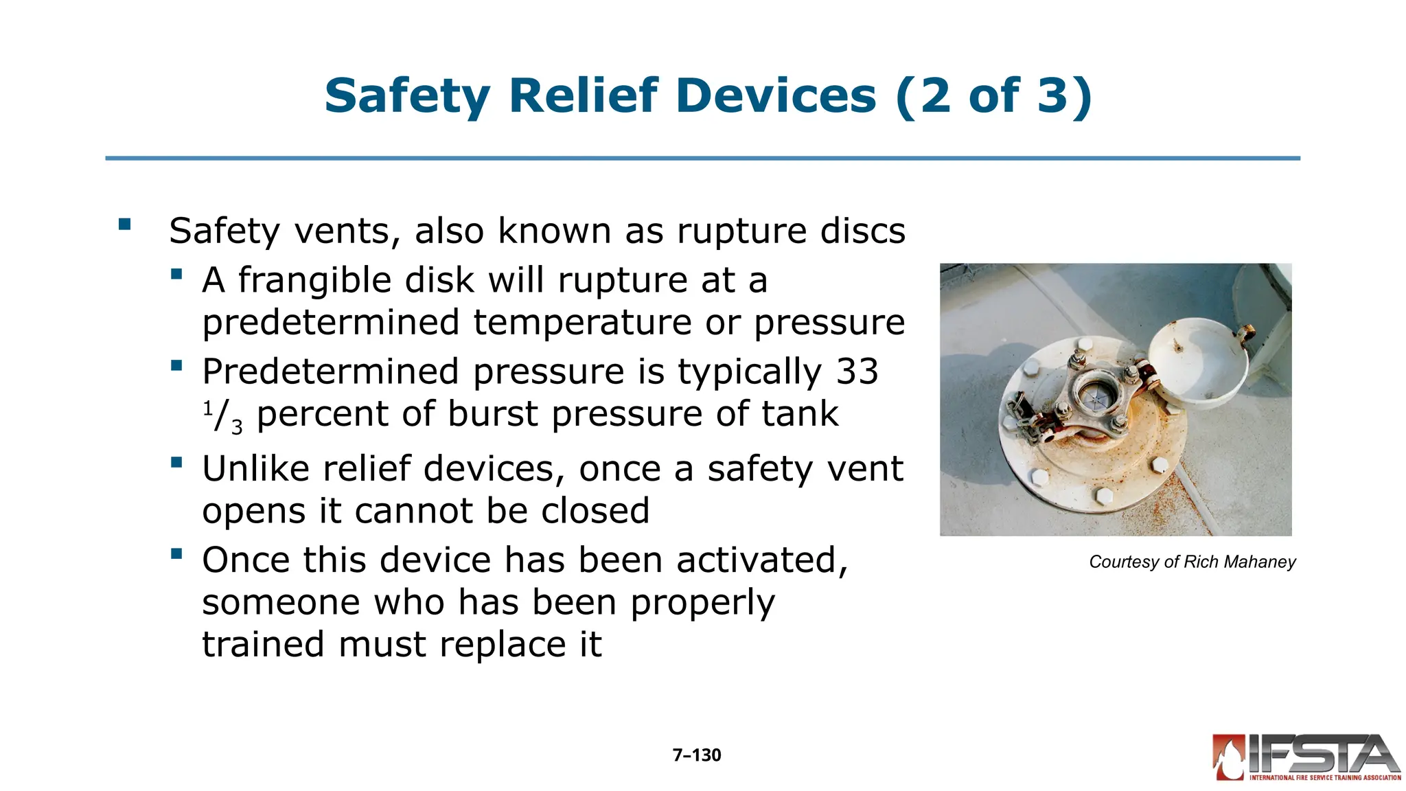Safety Relief Devices (2 of 3)
 Safety vents, also known as rupture discs
 A frangible disk will rupture at a
predetermined temperature or pressure
 Predetermined pressure is typically 33
1
/3 percent of burst pressure of tank
 Unlike relief devices, once a safety vent
opens it cannot be closed
 Once this device has been activated,
someone who has been properly
trained must replace it
Courtesy of Rich Mahaney
7–130
 