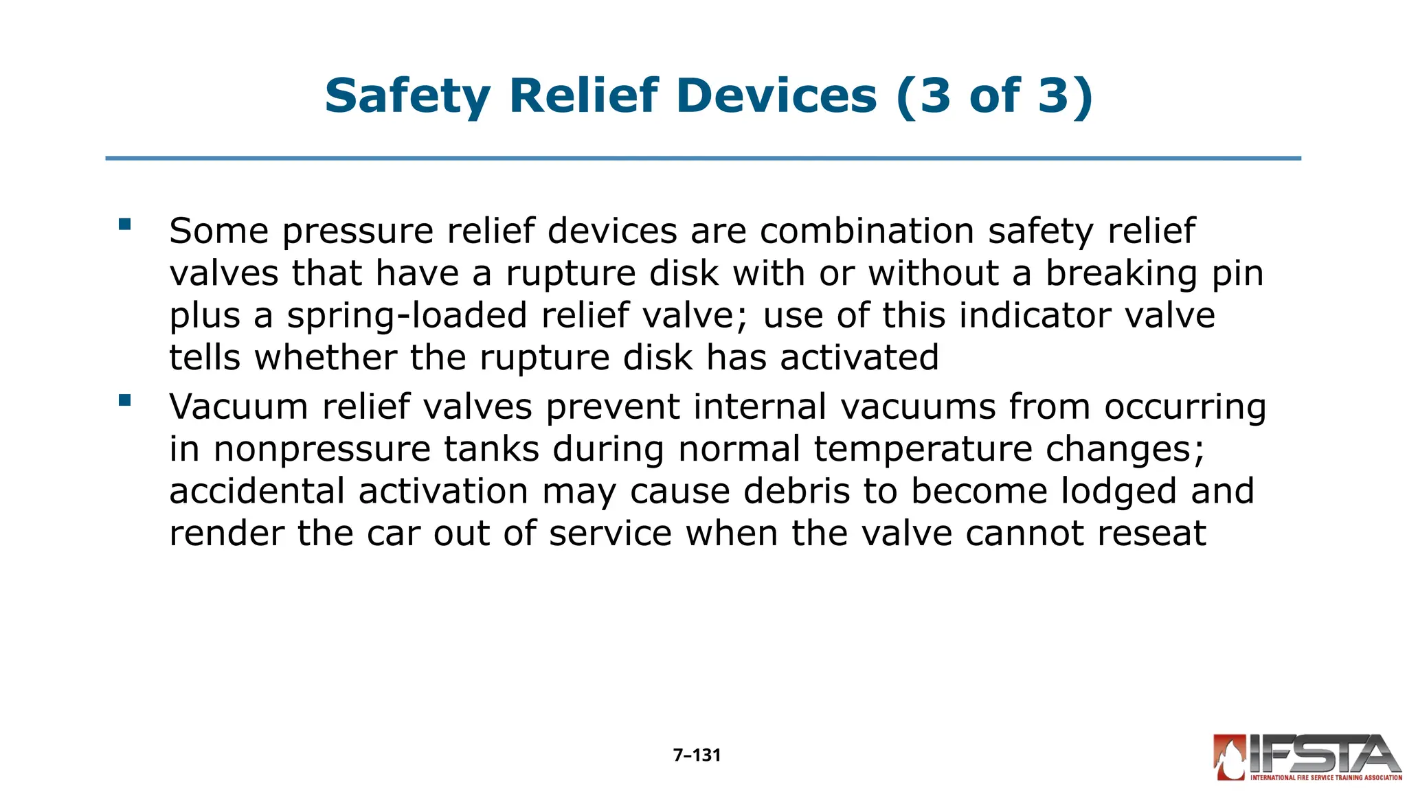 Safety Relief Devices (3 of 3)
 Some pressure relief devices are combination safety relief
valves that have a rupture disk with or without a breaking pin
plus a spring-loaded relief valve; use of this indicator valve
tells whether the rupture disk has activated
 Vacuum relief valves prevent internal vacuums from occurring
in nonpressure tanks during normal temperature changes;
accidental activation may cause debris to become lodged and
render the car out of service when the valve cannot reseat
7–131
 