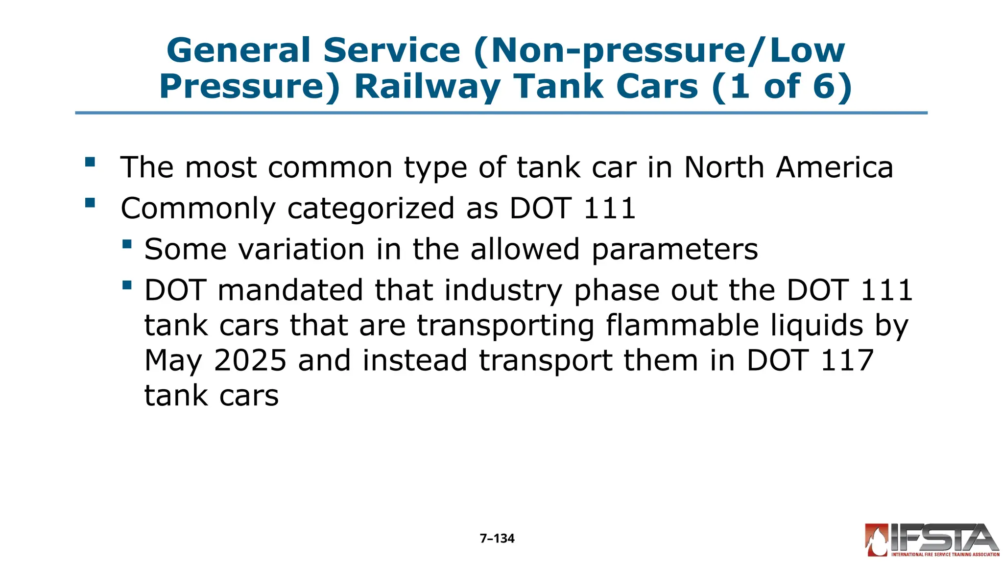 General Service (Non-pressure/Low
Pressure) Railway Tank Cars (1 of 6)
 The most common type of tank car in North America
 Commonly categorized as DOT 111
 Some variation in the allowed parameters
 DOT mandated that industry phase out the DOT 111
tank cars that are transporting flammable liquids by
May 2025 and instead transport them in DOT 117
tank cars
7–134
 