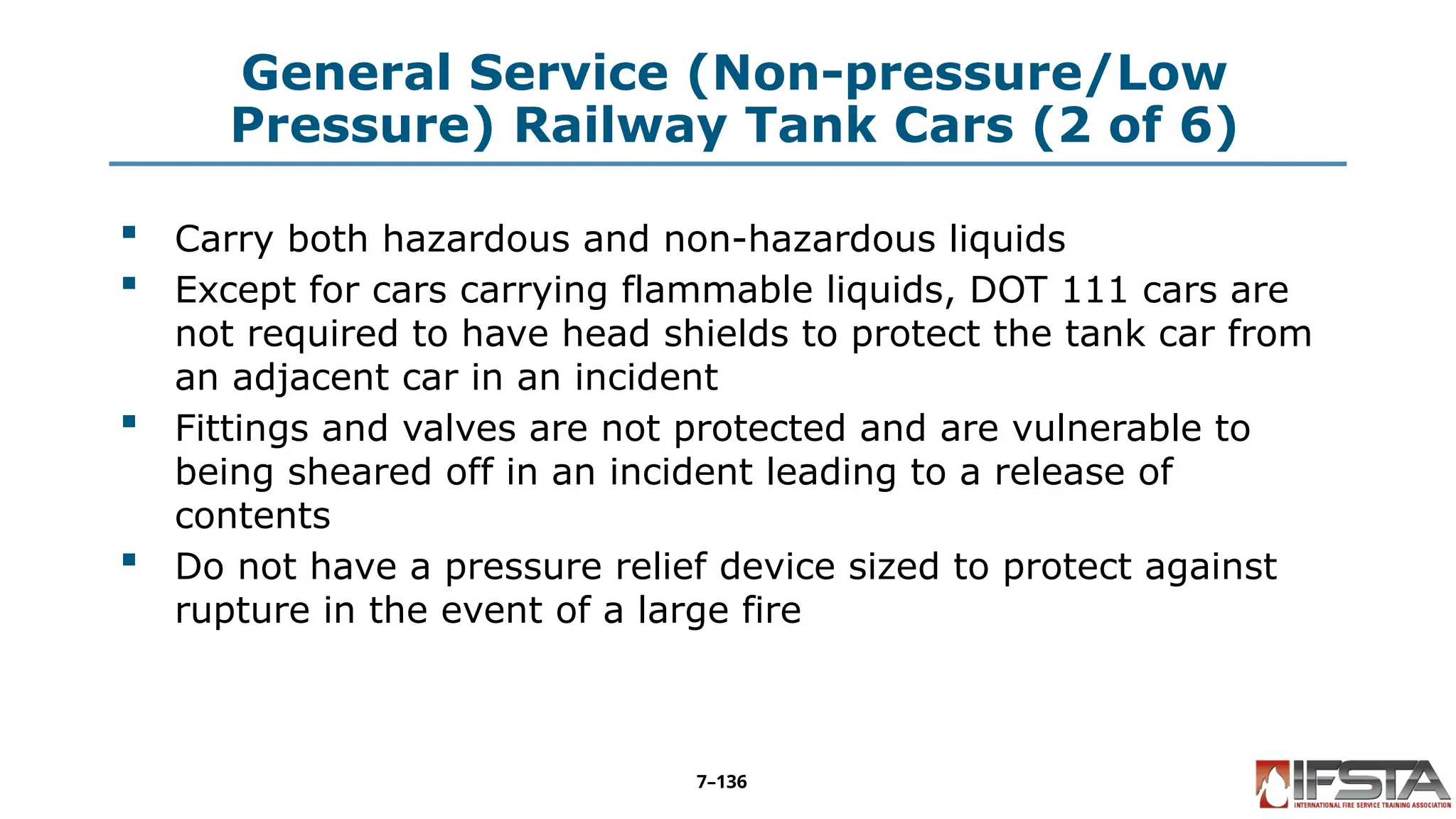 General Service (Non-pressure/Low
Pressure) Railway Tank Cars (2 of 6)
 Carry both hazardous and non-hazardous liquids
 Except for cars carrying flammable liquids, DOT 111 cars are
not required to have head shields to protect the tank car from
an adjacent car in an incident
 Fittings and valves are not protected and are vulnerable to
being sheared off in an incident leading to a release of
contents
 Do not have a pressure relief device sized to protect against
rupture in the event of a large fire
7–136
 
