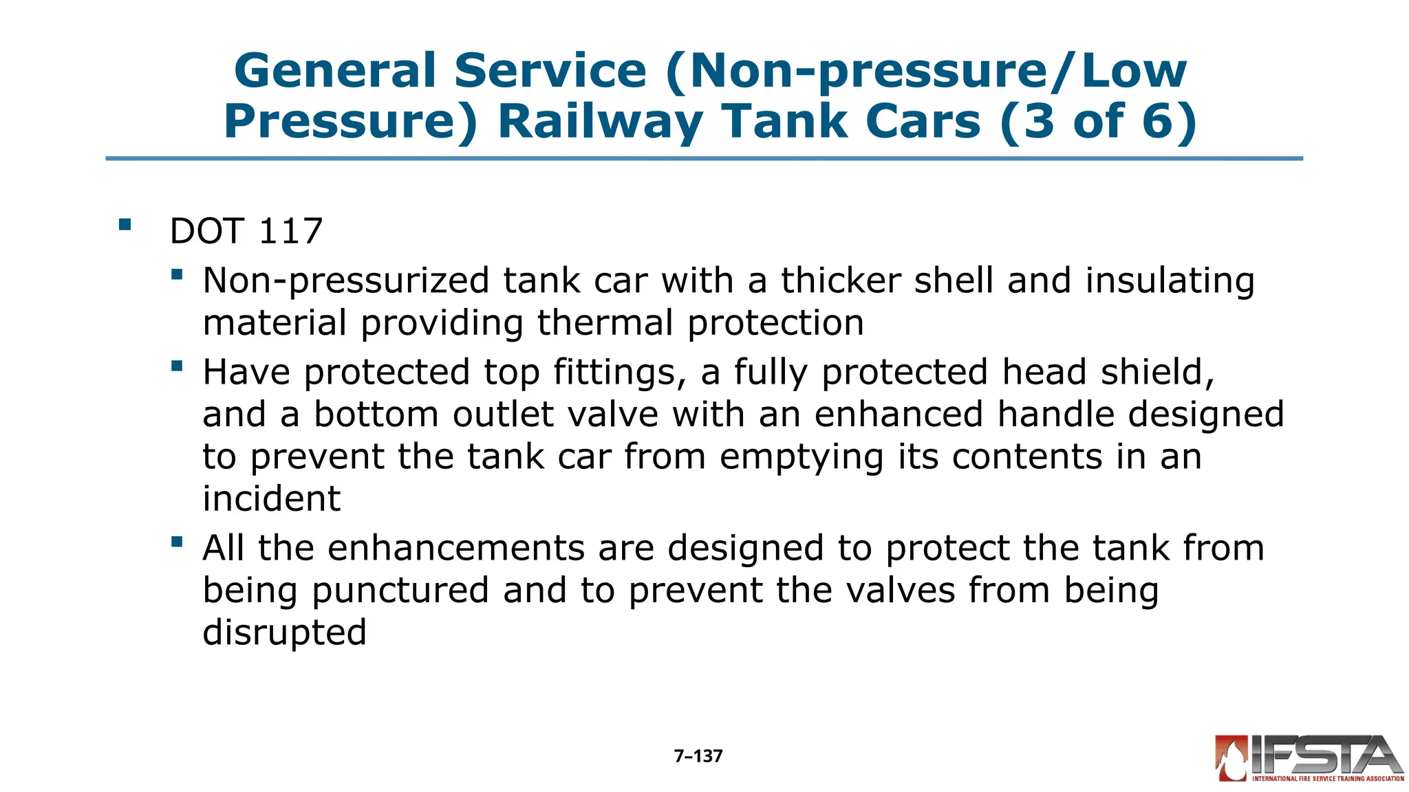 General Service (Non-pressure/Low
Pressure) Railway Tank Cars (3 of 6)
 DOT 117
 Non-pressurized tank car with a thicker shell and insulating
material providing thermal protection
 Have protected top fittings, a fully protected head shield,
and a bottom outlet valve with an enhanced handle designed
to prevent the tank car from emptying its contents in an
incident
 All the enhancements are designed to protect the tank from
being punctured and to prevent the valves from being
disrupted
7–137
 
