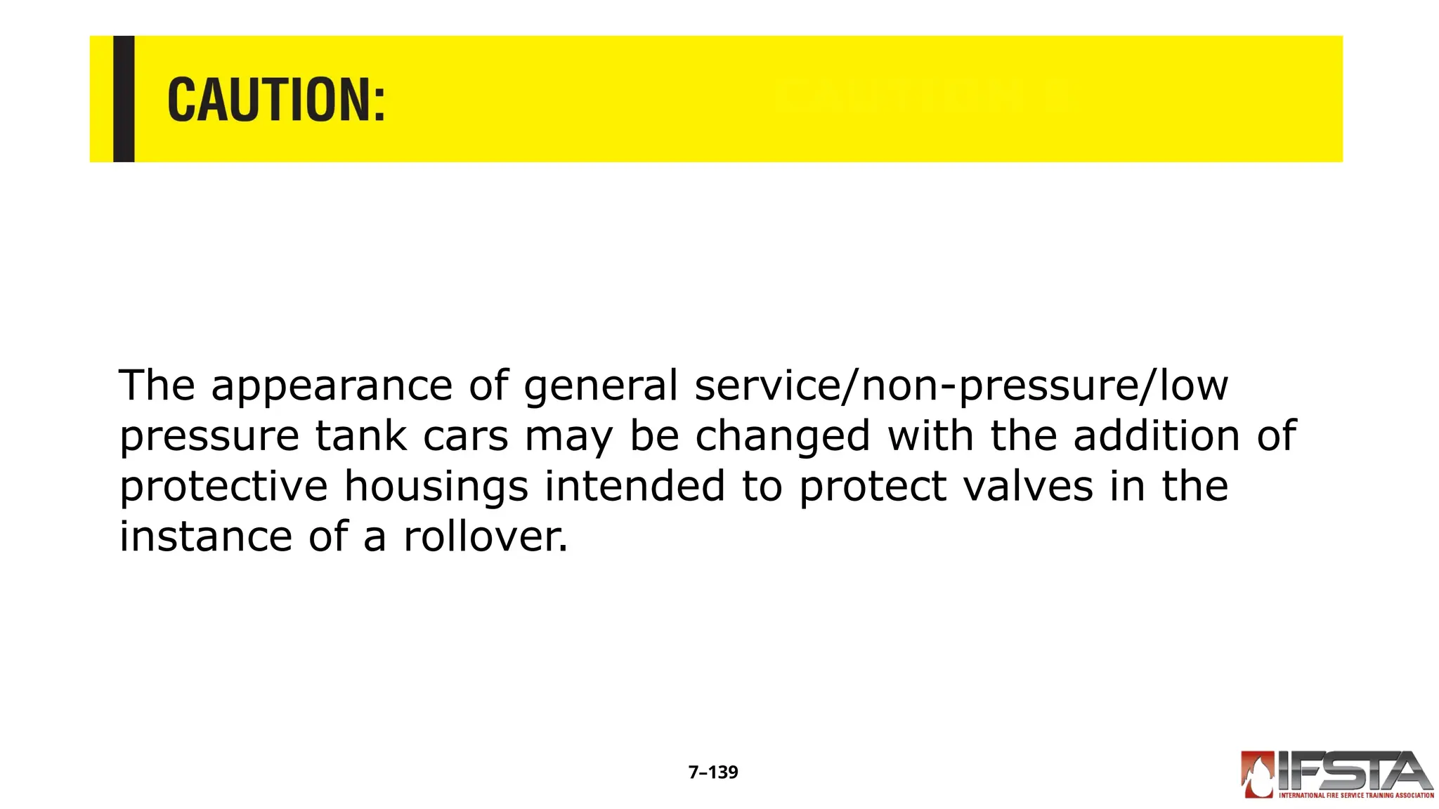 CAUTION 5
The appearance of general service/non-pressure/low
pressure tank cars may be changed with the addition of
protective housings intended to protect valves in the
instance of a rollover.
7–139
 