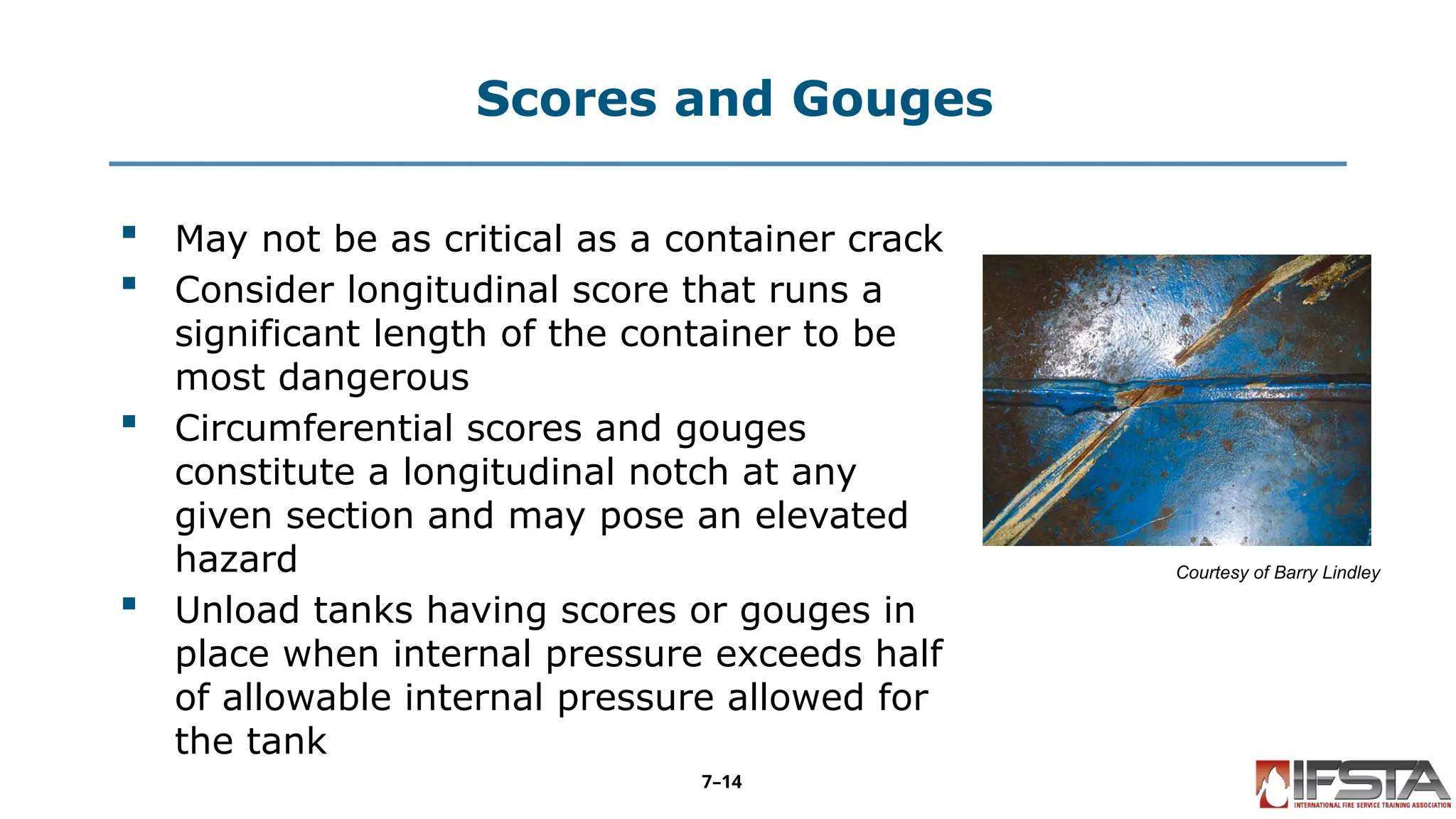 Scores and Gouges
 May not be as critical as a container crack
 Consider longitudinal score that runs a
significant length of the container to be
most dangerous
 Circumferential scores and gouges
constitute a longitudinal notch at any
given section and may pose an elevated
hazard
 Unload tanks having scores or gouges in
place when internal pressure exceeds half
of allowable internal pressure allowed for
the tank
Courtesy of Barry Lindley
7–14
 