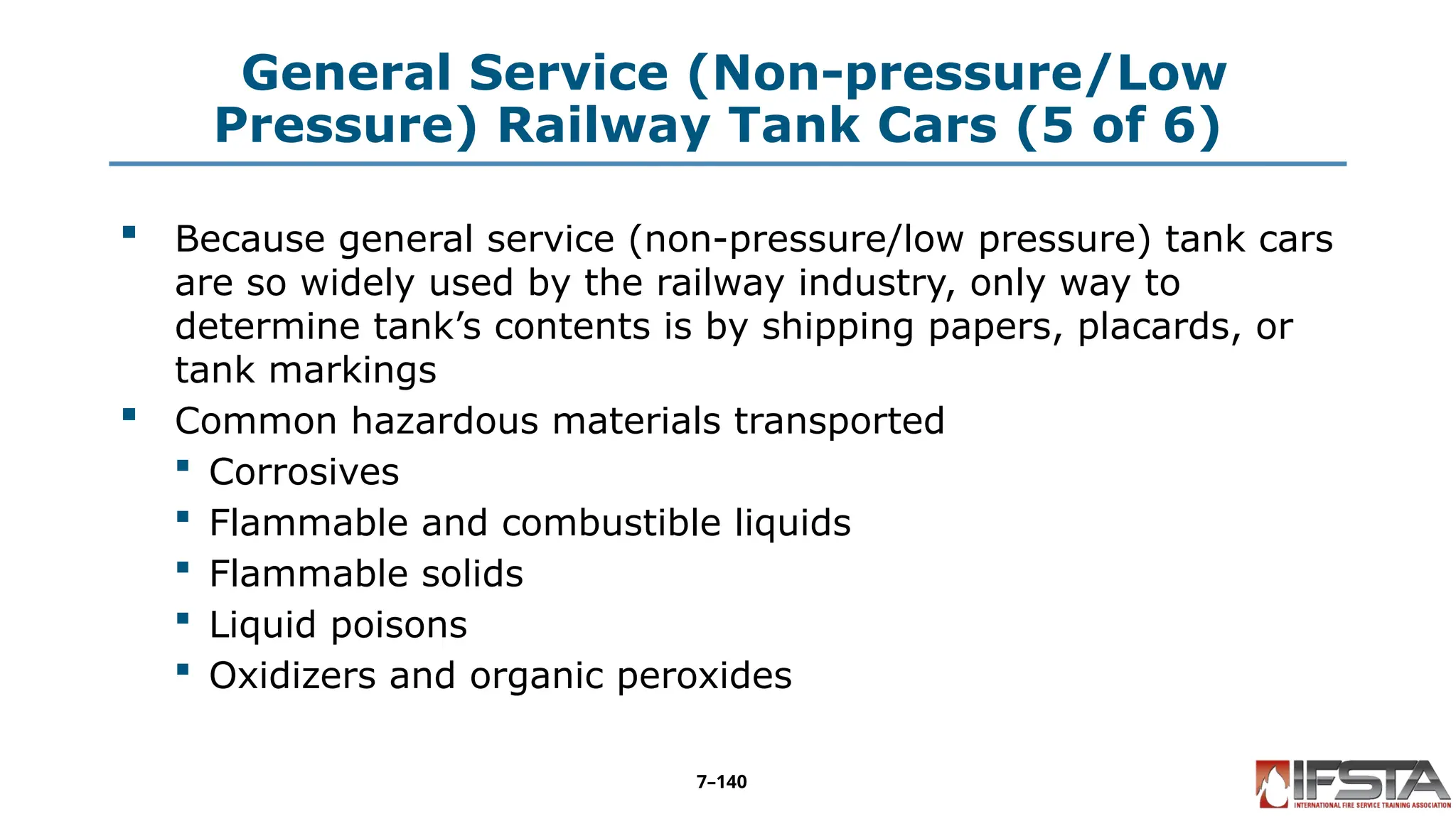 General Service (Non-pressure/Low
Pressure) Railway Tank Cars (5 of 6)
 Because general service (non-pressure/low pressure) tank cars
are so widely used by the railway industry, only way to
determine tank’s contents is by shipping papers, placards, or
tank markings
 Common hazardous materials transported
 Corrosives
 Flammable and combustible liquids
 Flammable solids
 Liquid poisons
 Oxidizers and organic peroxides
7–140
 