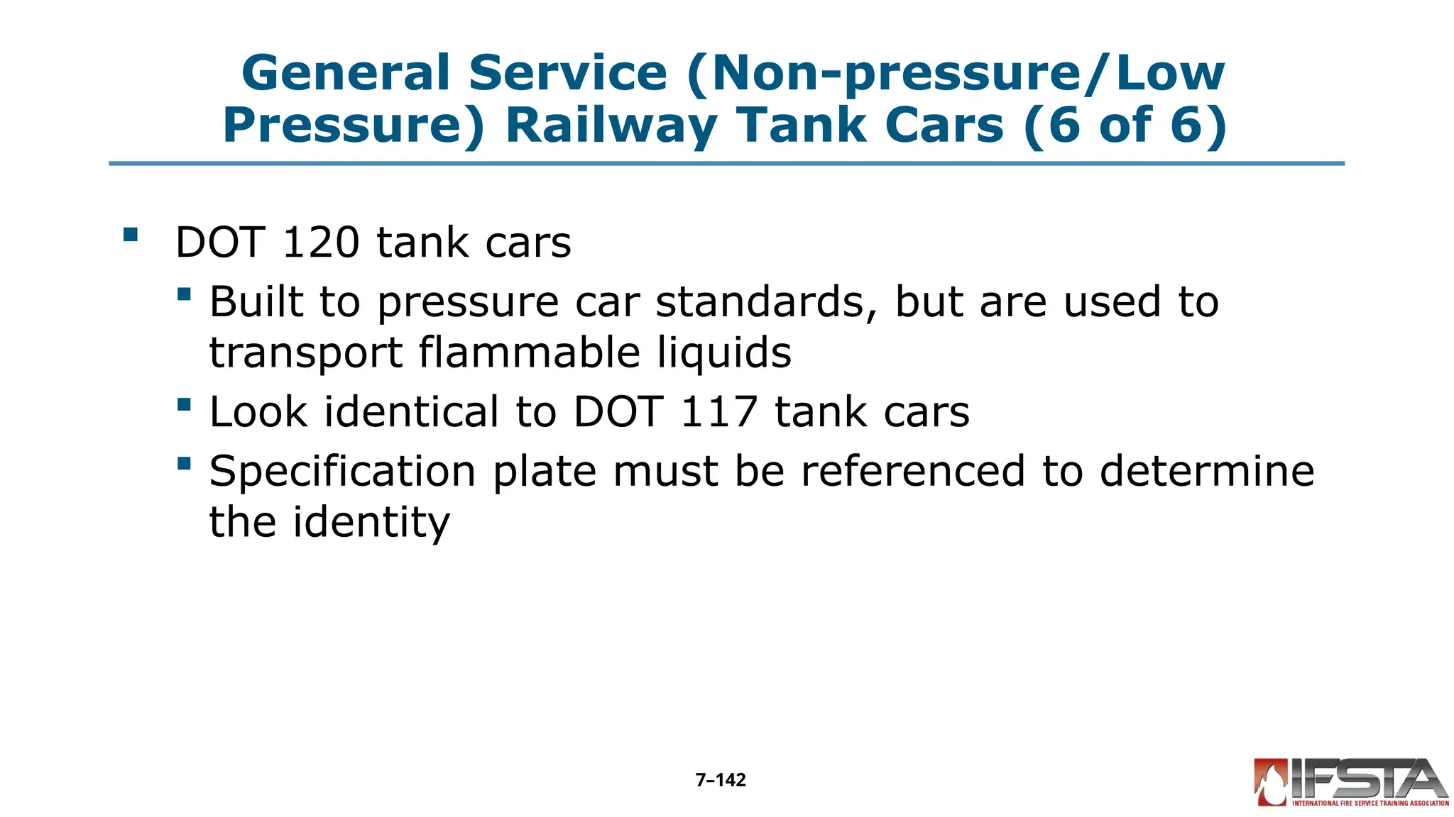 General Service (Non-pressure/Low
Pressure) Railway Tank Cars (6 of 6)
 DOT 120 tank cars
 Built to pressure car standards, but are used to
transport flammable liquids
 Look identical to DOT 117 tank cars
 Specification plate must be referenced to determine
the identity
7–142
 