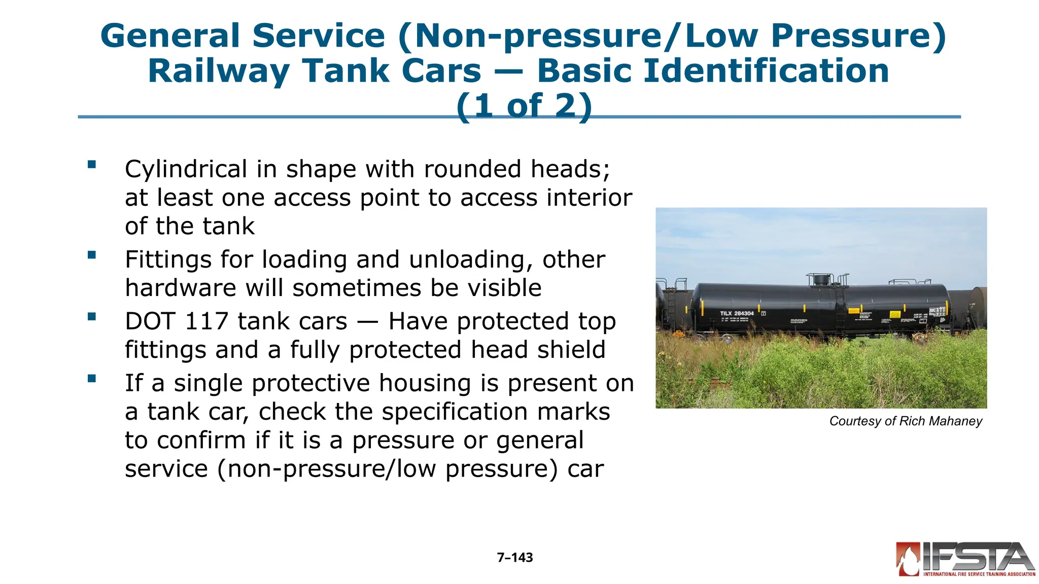 General Service (Non-pressure/Low Pressure)
Railway Tank Cars — Basic Identification
(1 of 2)
 Cylindrical in shape with rounded heads;
at least one access point to access interior
of the tank
 Fittings for loading and unloading, other
hardware will sometimes be visible
 DOT 117 tank cars — Have protected top
fittings and a fully protected head shield
 If a single protective housing is present on
a tank car, check the specification marks
to confirm if it is a pressure or general
service (non-pressure/low pressure) car
Courtesy of Rich Mahaney
7–143
 