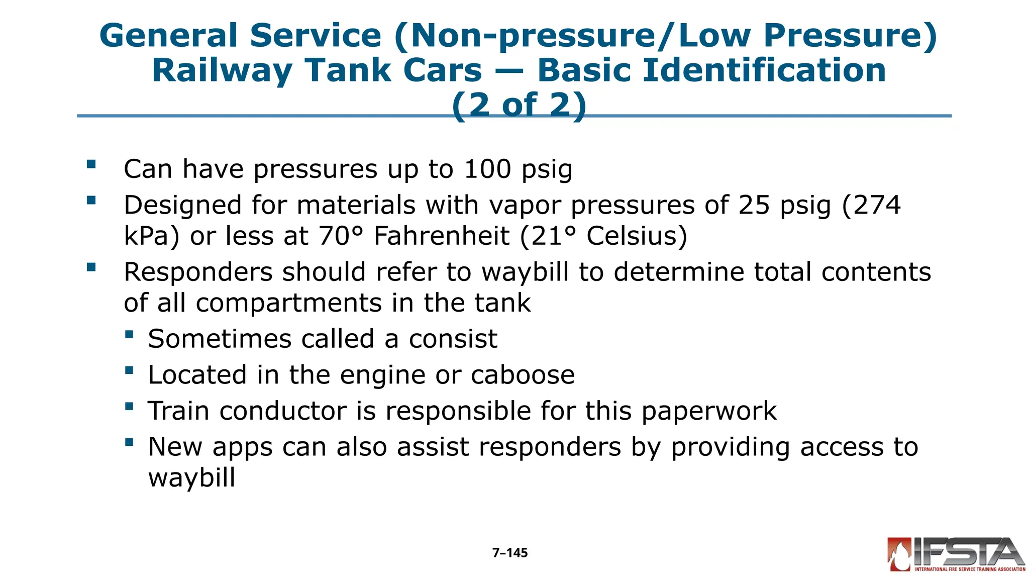 General Service (Non-pressure/Low Pressure)
Railway Tank Cars — Basic Identification
(2 of 2)
 Can have pressures up to 100 psig
 Designed for materials with vapor pressures of 25 psig (274
kPa) or less at 70° Fahrenheit (21° Celsius)
 Responders should refer to waybill to determine total contents
of all compartments in the tank
 Sometimes called a consist
 Located in the engine or caboose
 Train conductor is responsible for this paperwork
 New apps can also assist responders by providing access to
waybill
7–145
 