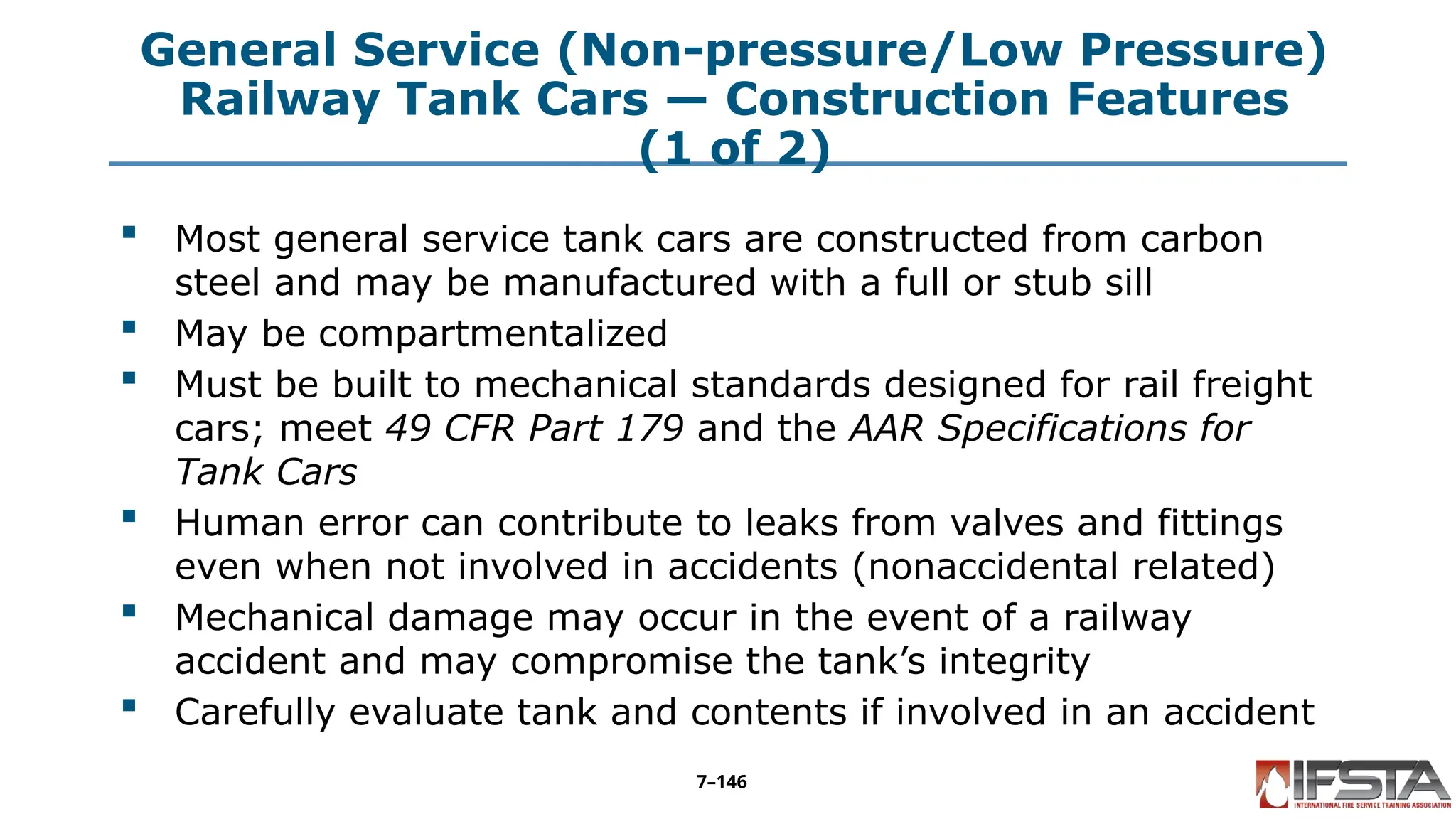 General Service (Non-pressure/Low Pressure)
Railway Tank Cars — Construction Features
(1 of 2)
 Most general service tank cars are constructed from carbon
steel and may be manufactured with a full or stub sill
 May be compartmentalized
 Must be built to mechanical standards designed for rail freight
cars; meet 49 CFR Part 179 and the AAR Specifications for
Tank Cars
 Human error can contribute to leaks from valves and fittings
even when not involved in accidents (nonaccidental related)
 Mechanical damage may occur in the event of a railway
accident and may compromise the tank’s integrity
 Carefully evaluate tank and contents if involved in an accident
7–146
 