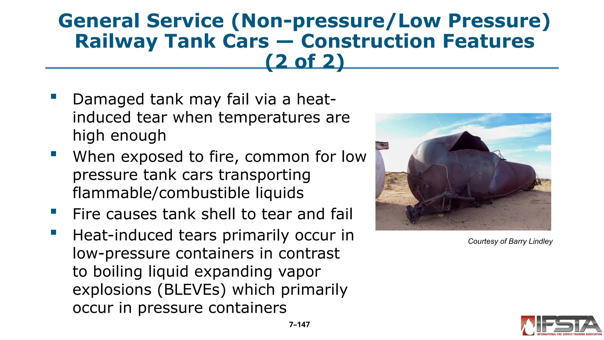 General Service (Non-pressure/Low Pressure)
Railway Tank Cars — Construction Features
(2 of 2)
 Damaged tank may fail via a heat-
induced tear when temperatures are
high enough
 When exposed to fire, common for low
pressure tank cars transporting
flammable/combustible liquids
 Fire causes tank shell to tear and fail
 Heat-induced tears primarily occur in
low-pressure containers in contrast
to boiling liquid expanding vapor
explosions (BLEVEs) which primarily
occur in pressure containers
Courtesy of Barry Lindley
7–147
 