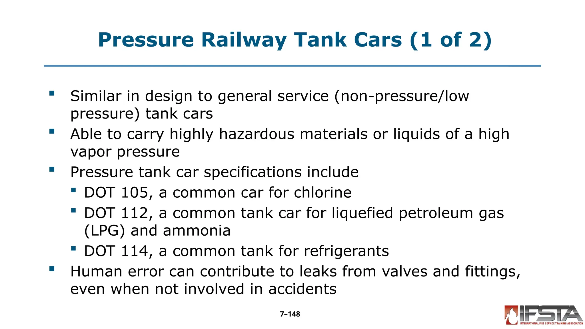 Pressure Railway Tank Cars (1 of 2)
 Similar in design to general service (non-pressure/low
pressure) tank cars
 Able to carry highly hazardous materials or liquids of a high
vapor pressure
 Pressure tank car specifications include
 DOT 105, a common car for chlorine
 DOT 112, a common tank car for liquefied petroleum gas
(LPG) and ammonia
 DOT 114, a common tank for refrigerants
 Human error can contribute to leaks from valves and fittings,
even when not involved in accidents
7–148
 