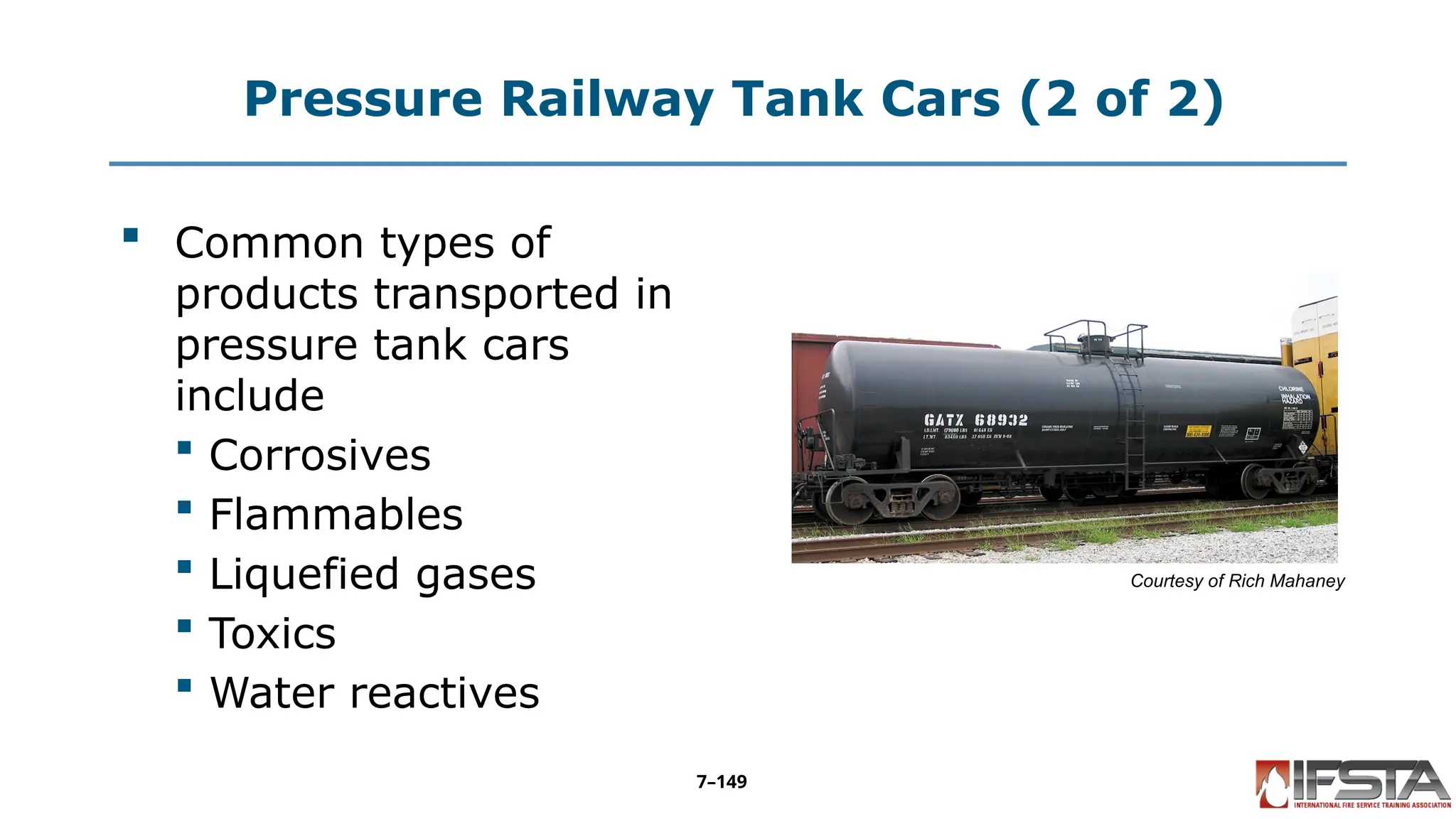Pressure Railway Tank Cars (2 of 2)
 Common types of
products transported in
pressure tank cars
include
 Corrosives
 Flammables
 Liquefied gases
 Toxics
 Water reactives
Courtesy of Rich Mahaney
7–149
 