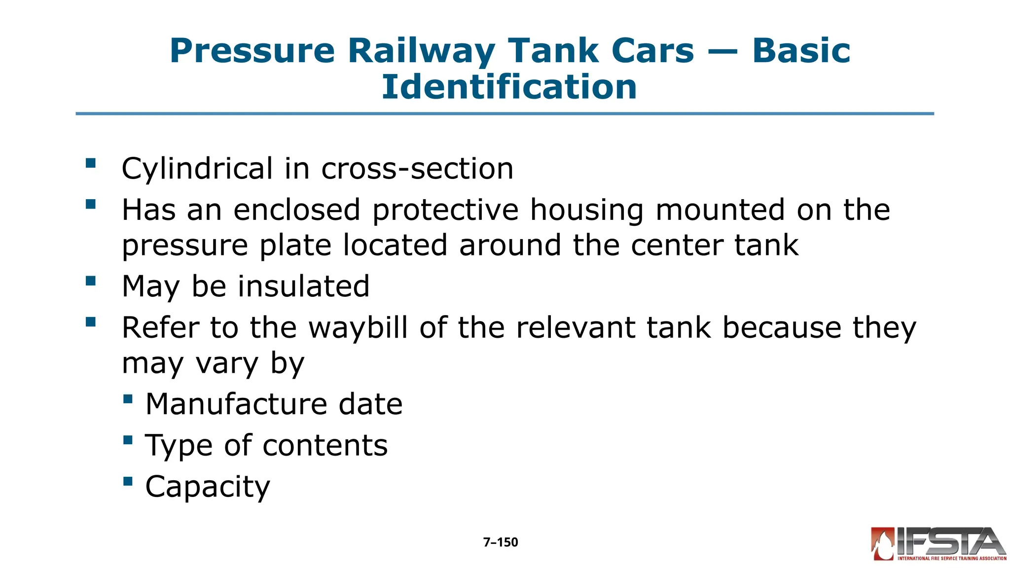 Pressure Railway Tank Cars — Basic
Identification
 Cylindrical in cross-section
 Has an enclosed protective housing mounted on the
pressure plate located around the center tank
 May be insulated
 Refer to the waybill of the relevant tank because they
may vary by
 Manufacture date
 Type of contents
 Capacity
7–150
 