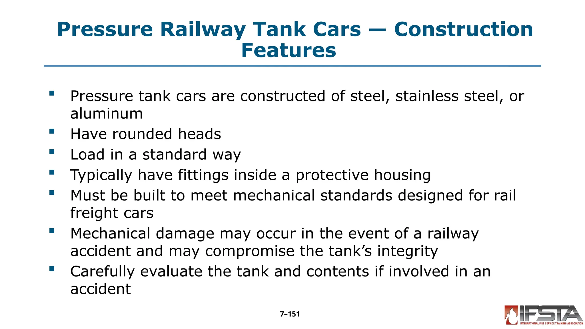 Pressure Railway Tank Cars — Construction
Features
 Pressure tank cars are constructed of steel, stainless steel, or
aluminum
 Have rounded heads
 Load in a standard way
 Typically have fittings inside a protective housing
 Must be built to meet mechanical standards designed for rail
freight cars
 Mechanical damage may occur in the event of a railway
accident and may compromise the tank’s integrity
 Carefully evaluate the tank and contents if involved in an
accident
7–151
 