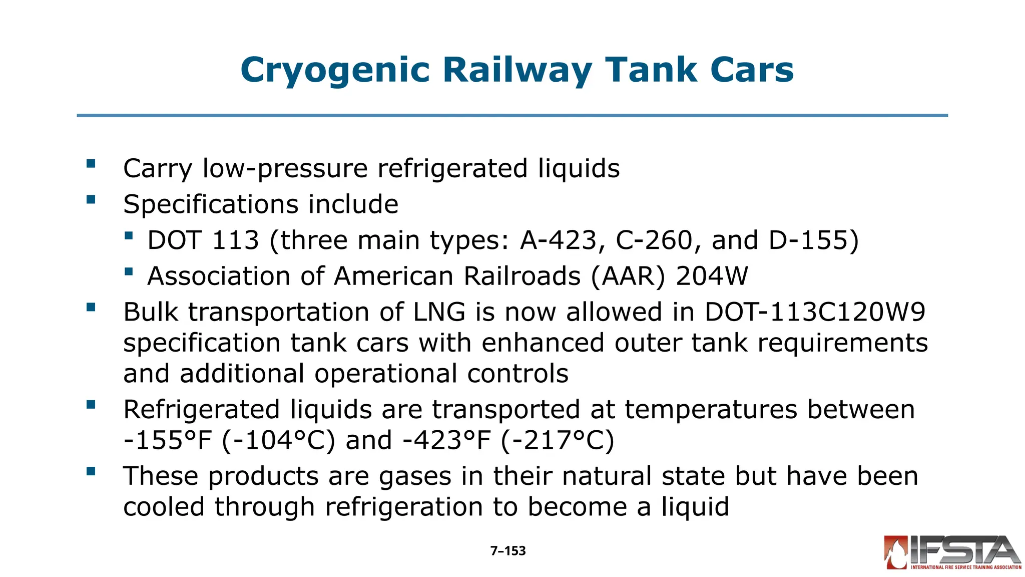 Cryogenic Railway Tank Cars
 Carry low-pressure refrigerated liquids
 Specifications include
 DOT 113 (three main types: A-423, C-260, and D-155)
 Association of American Railroads (AAR) 204W
 Bulk transportation of LNG is now allowed in DOT-113C120W9
specification tank cars with enhanced outer tank requirements
and additional operational controls
 Refrigerated liquids are transported at temperatures between
-155°F (-104°C) and -423°F (-217°C)
 These products are gases in their natural state but have been
cooled through refrigeration to become a liquid
7–153
 
