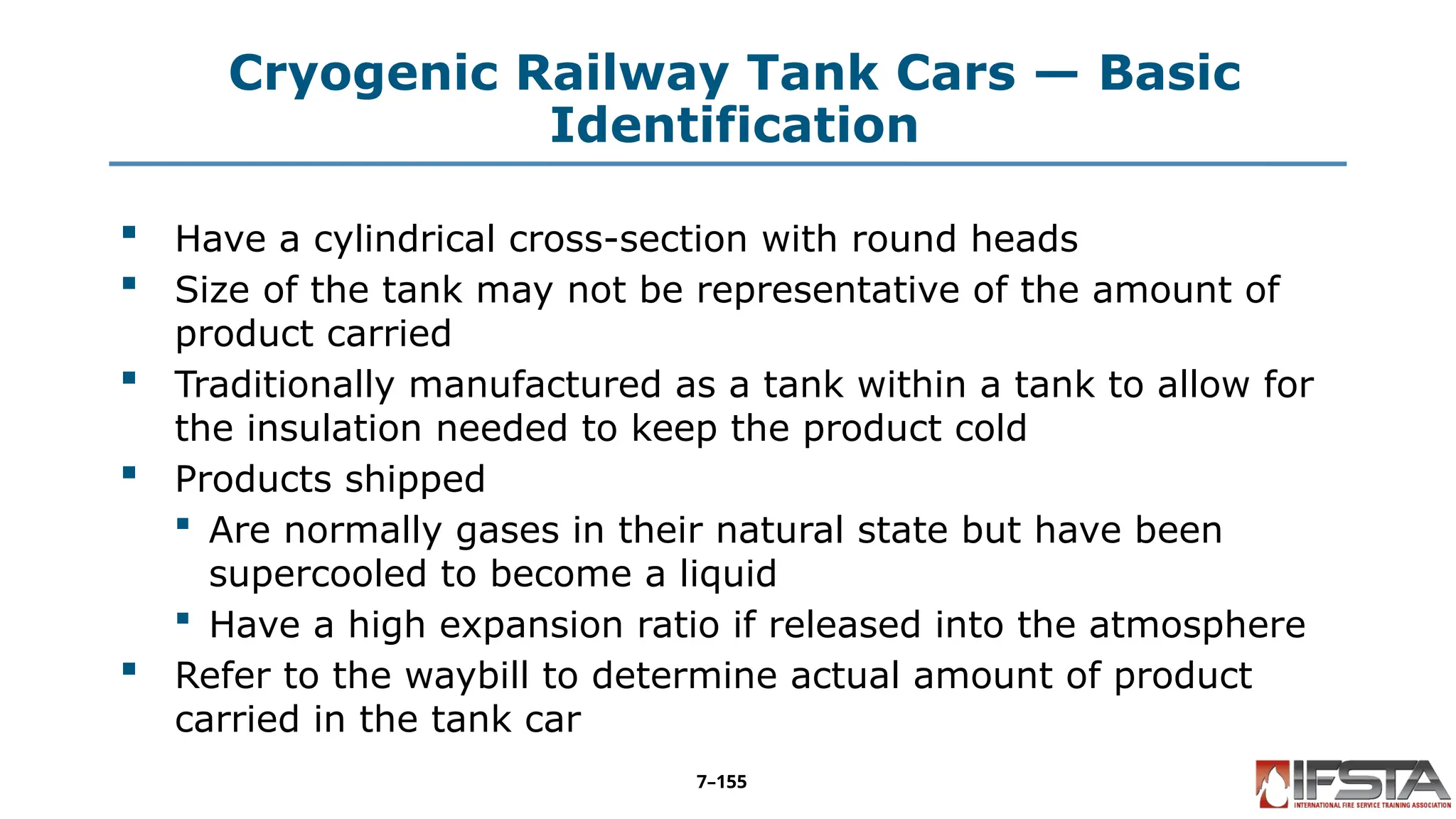 Cryogenic Railway Tank Cars — Basic
Identification
 Have a cylindrical cross-section with round heads
 Size of the tank may not be representative of the amount of
product carried
 Traditionally manufactured as a tank within a tank to allow for
the insulation needed to keep the product cold
 Products shipped
 Are normally gases in their natural state but have been
supercooled to become a liquid
 Have a high expansion ratio if released into the atmosphere
 Refer to the waybill to determine actual amount of product
carried in the tank car
7–155
 