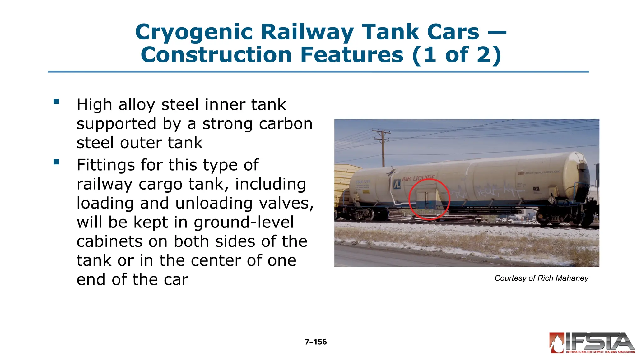Cryogenic Railway Tank Cars —
Construction Features (1 of 2)
 High alloy steel inner tank
supported by a strong carbon
steel outer tank
 Fittings for this type of
railway cargo tank, including
loading and unloading valves,
will be kept in ground-level
cabinets on both sides of the
tank or in the center of one
end of the car Courtesy of Rich Mahaney
7–156
 