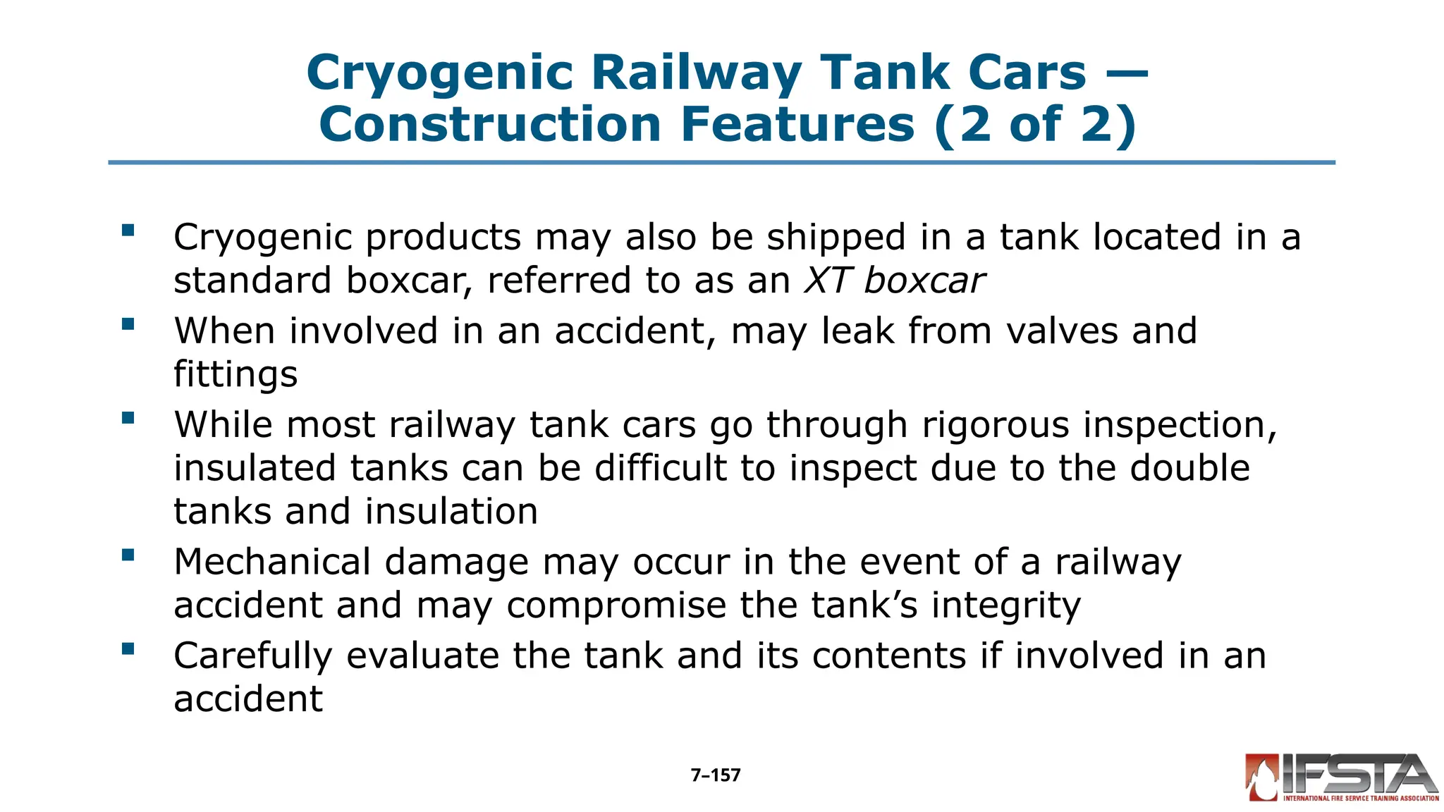 Cryogenic Railway Tank Cars —
Construction Features (2 of 2)
 Cryogenic products may also be shipped in a tank located in a
standard boxcar, referred to as an XT boxcar
 When involved in an accident, may leak from valves and
fittings
 While most railway tank cars go through rigorous inspection,
insulated tanks can be difficult to inspect due to the double
tanks and insulation
 Mechanical damage may occur in the event of a railway
accident and may compromise the tank’s integrity
 Carefully evaluate the tank and its contents if involved in an
accident
7–157
 