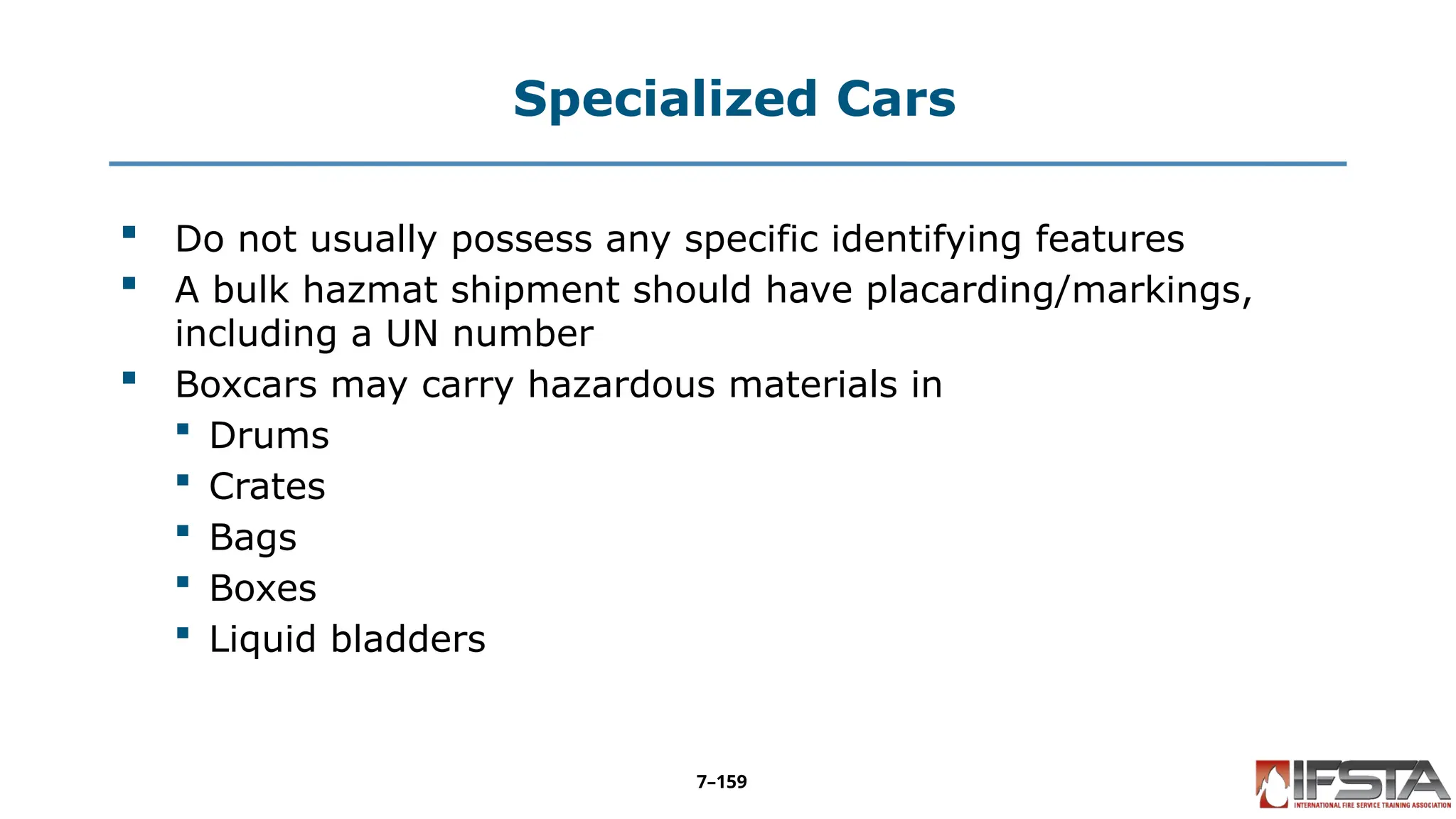 Specialized Cars
 Do not usually possess any specific identifying features
 A bulk hazmat shipment should have placarding/markings,
including a UN number
 Boxcars may carry hazardous materials in
 Drums
 Crates
 Bags
 Boxes
 Liquid bladders
7–159
 