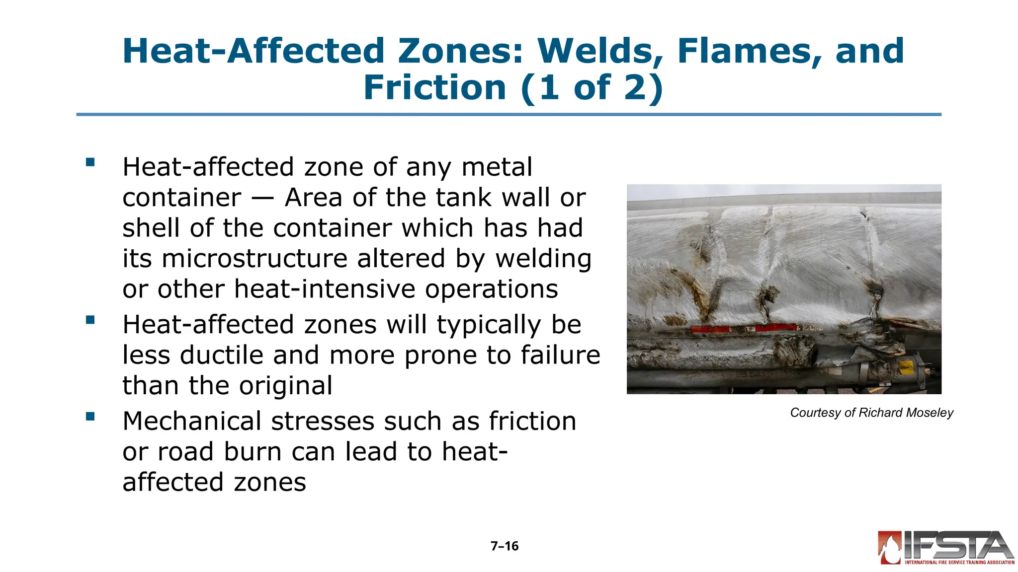 Heat-Affected Zones: Welds, Flames, and
Friction (1 of 2)
 Heat-affected zone of any metal
container — Area of the tank wall or
shell of the container which has had
its microstructure altered by welding
or other heat-intensive operations
 Heat-affected zones will typically be
less ductile and more prone to failure
than the original
 Mechanical stresses such as friction
or road burn can lead to heat-
affected zones
Courtesy of Richard Moseley
7–16
 
