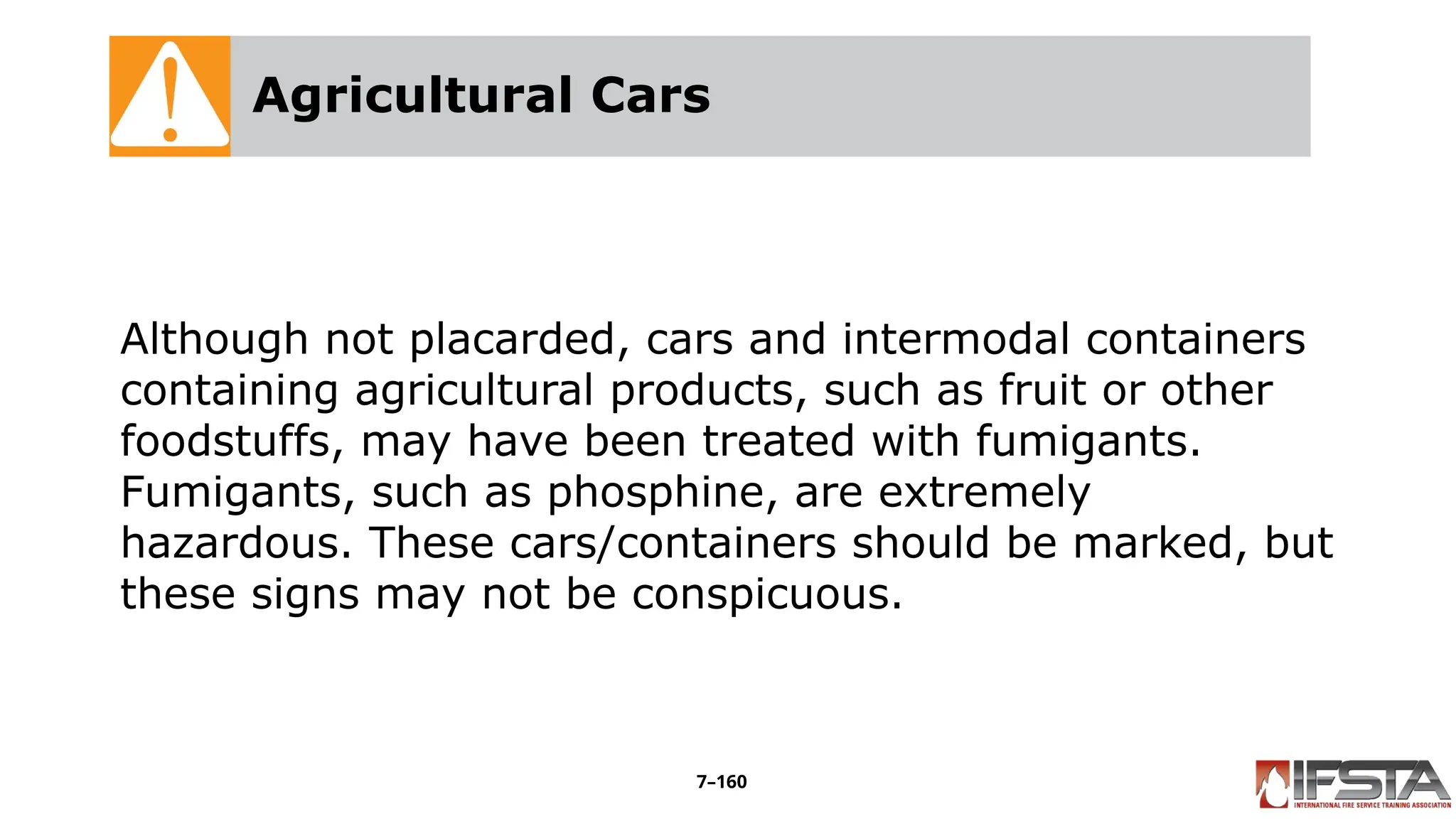 Agricultural Cars
Although not placarded, cars and intermodal containers
containing agricultural products, such as fruit or other
foodstuffs, may have been treated with fumigants.
Fumigants, such as phosphine, are extremely
hazardous. These cars/containers should be marked, but
these signs may not be conspicuous.
7–160
 