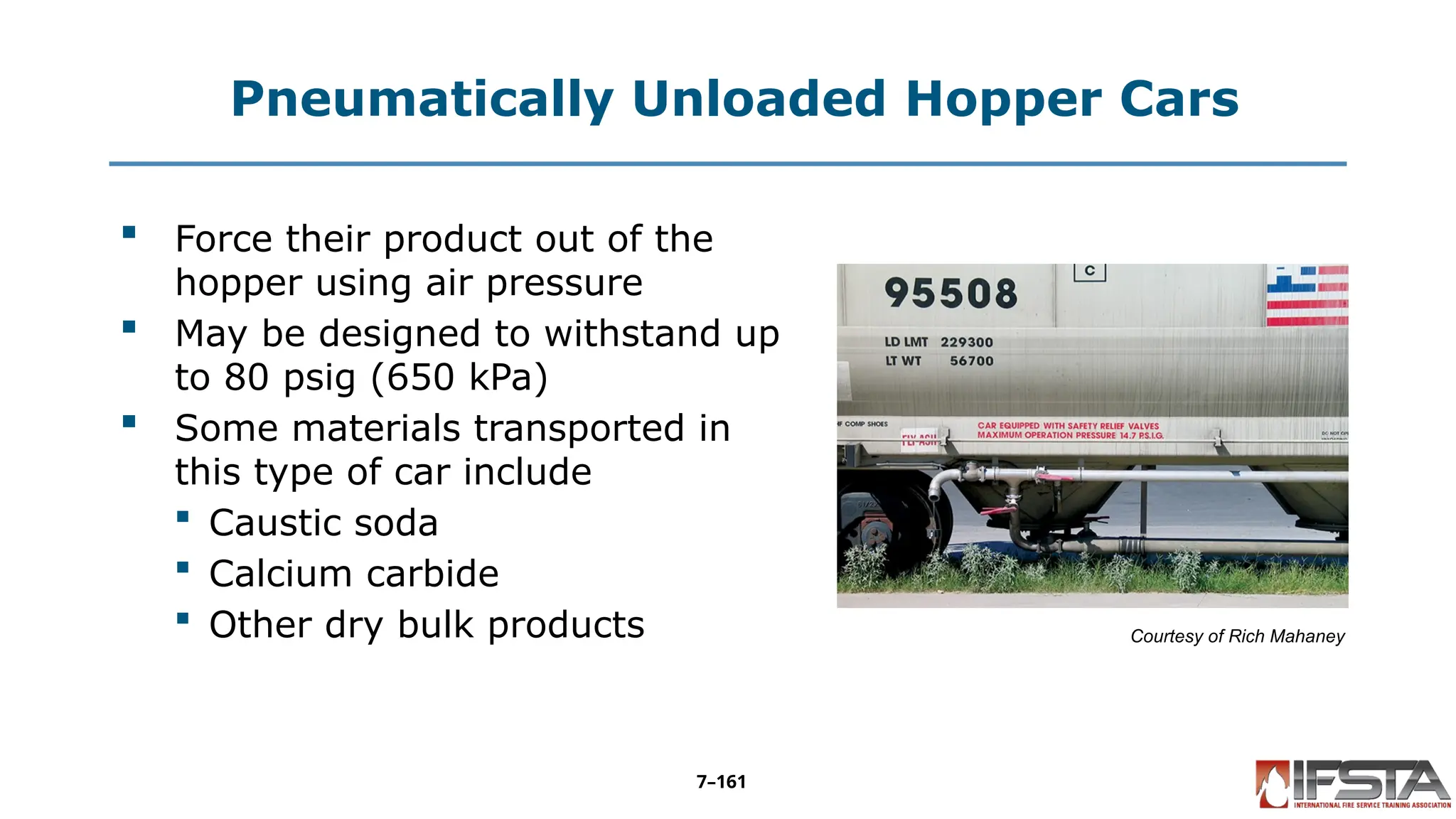 Pneumatically Unloaded Hopper Cars
 Force their product out of the
hopper using air pressure
 May be designed to withstand up
to 80 psig (650 kPa)
 Some materials transported in
this type of car include
 Caustic soda
 Calcium carbide
 Other dry bulk products Courtesy of Rich Mahaney
7–161
 