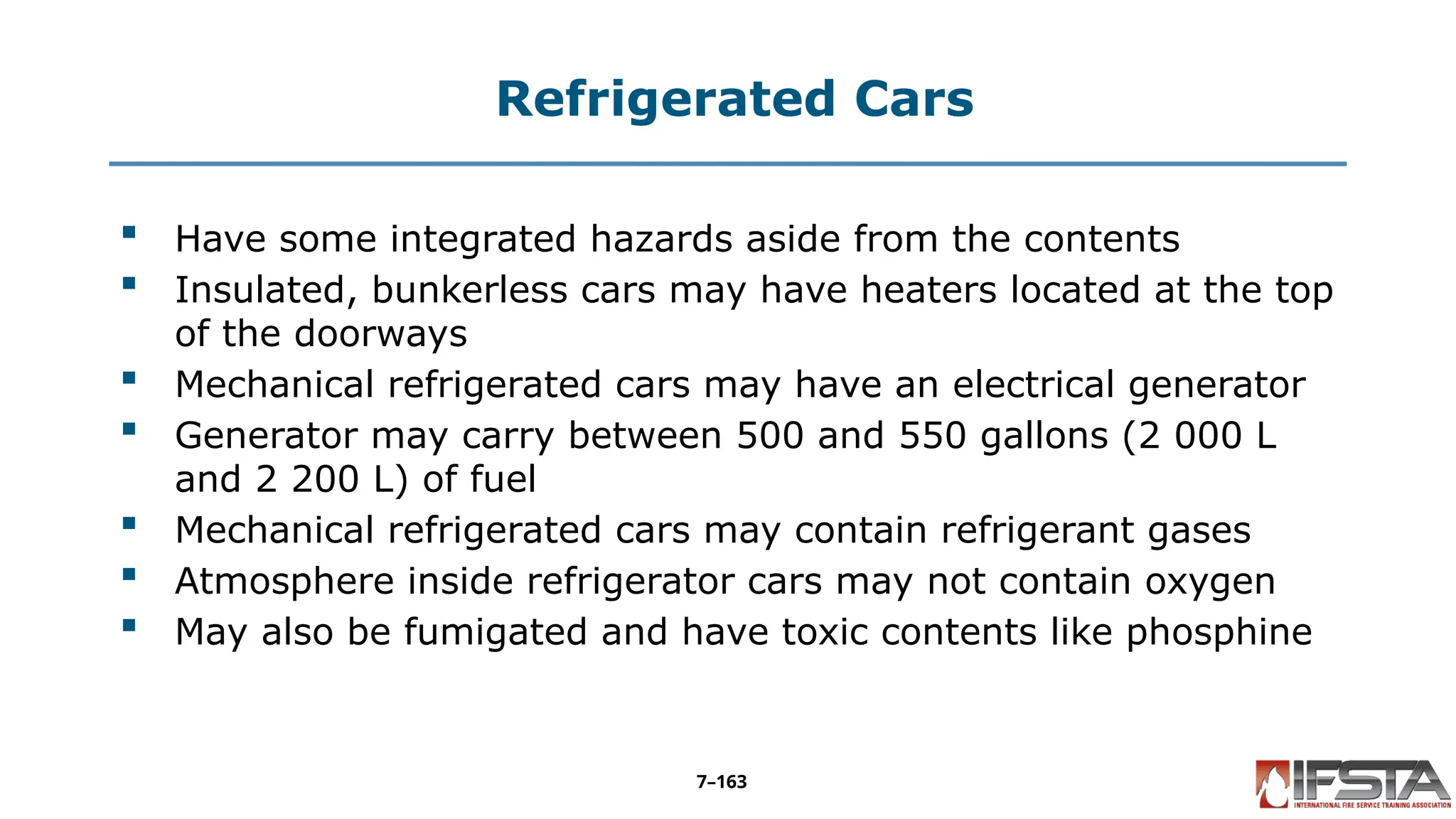 Refrigerated Cars
 Have some integrated hazards aside from the contents
 Insulated, bunkerless cars may have heaters located at the top
of the doorways
 Mechanical refrigerated cars may have an electrical generator
 Generator may carry between 500 and 550 gallons (2 000 L
and 2 200 L) of fuel
 Mechanical refrigerated cars may contain refrigerant gases
 Atmosphere inside refrigerator cars may not contain oxygen
 May also be fumigated and have toxic contents like phosphine
7–163
 