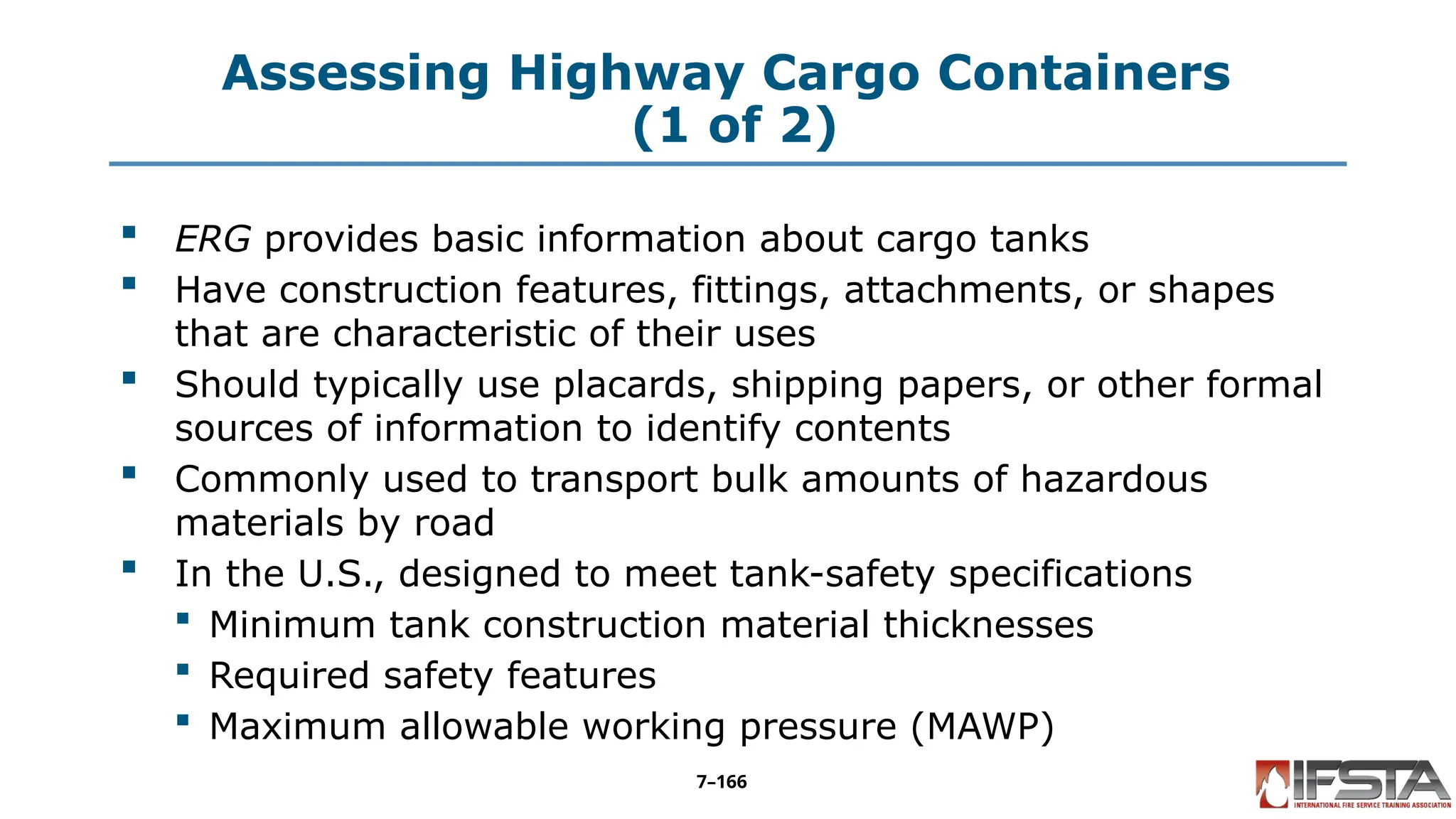 Assessing Highway Cargo Containers
(1 of 2)
 ERG provides basic information about cargo tanks
 Have construction features, fittings, attachments, or shapes
that are characteristic of their uses
 Should typically use placards, shipping papers, or other formal
sources of information to identify contents
 Commonly used to transport bulk amounts of hazardous
materials by road
 In the U.S., designed to meet tank-safety specifications
 Minimum tank construction material thicknesses
 Required safety features
 Maximum allowable working pressure (MAWP)
7–166
 