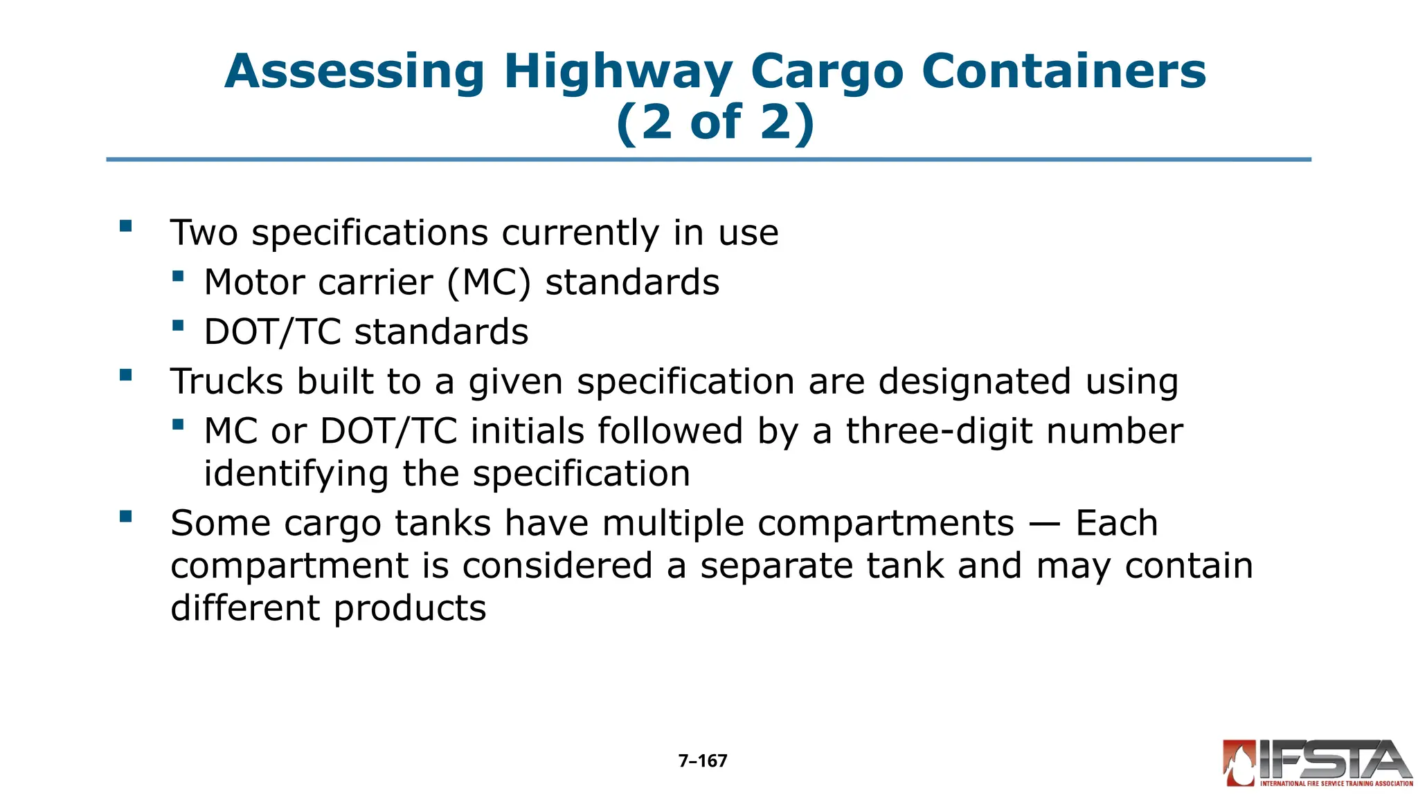 Assessing Highway Cargo Containers
(2 of 2)
 Two specifications currently in use
 Motor carrier (MC) standards
 DOT/TC standards
 Trucks built to a given specification are designated using
 MC or DOT/TC initials followed by a three-digit number
identifying the specification
 Some cargo tanks have multiple compartments — Each
compartment is considered a separate tank and may contain
different products
7–167
 