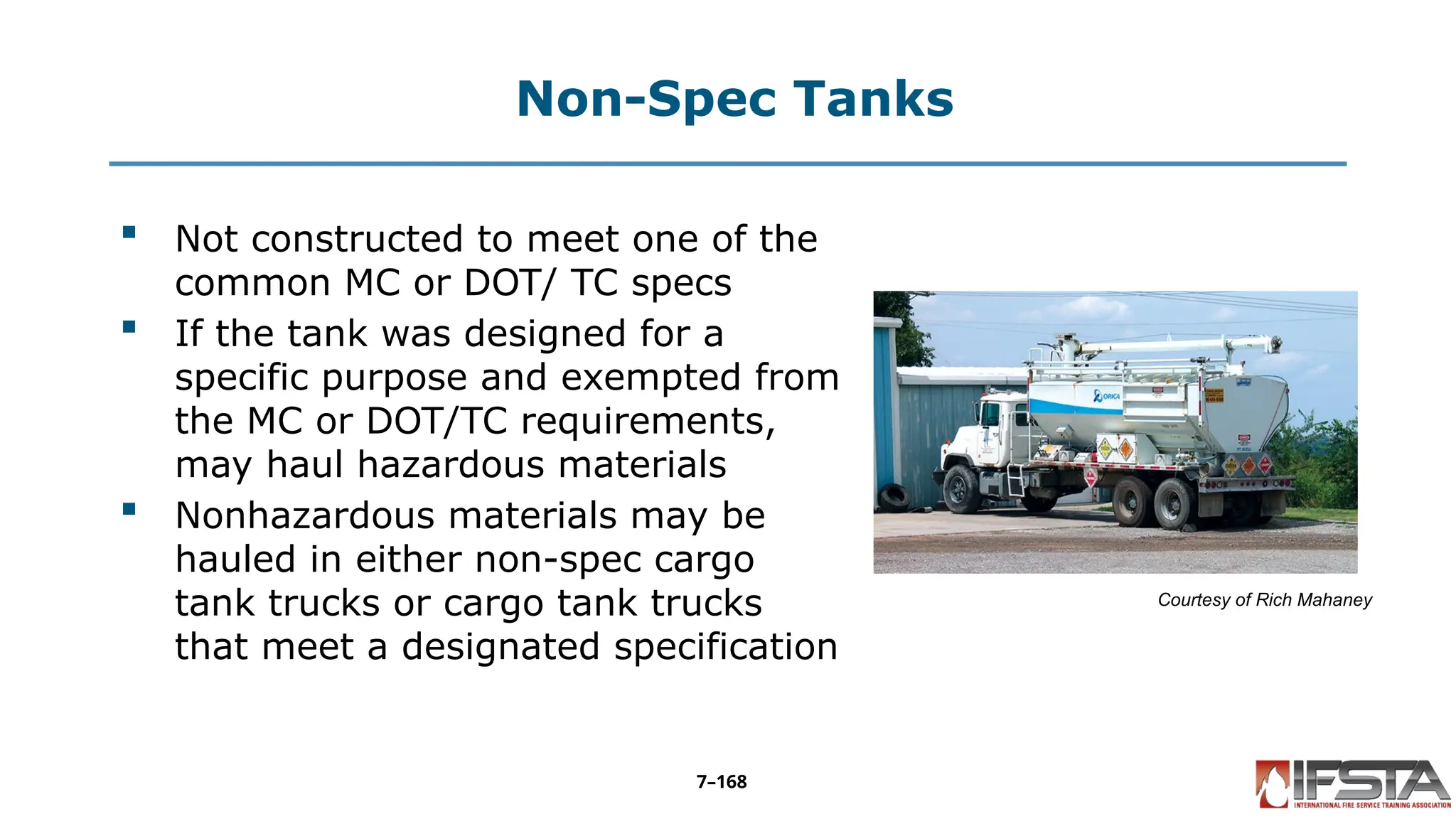 Non-Spec Tanks
 Not constructed to meet one of the
common MC or DOT/ TC specs
 If the tank was designed for a
specific purpose and exempted from
the MC or DOT/TC requirements,
may haul hazardous materials
 Nonhazardous materials may be
hauled in either non-spec cargo
tank trucks or cargo tank trucks
that meet a designated specification
Courtesy of Rich Mahaney
7–168
 
