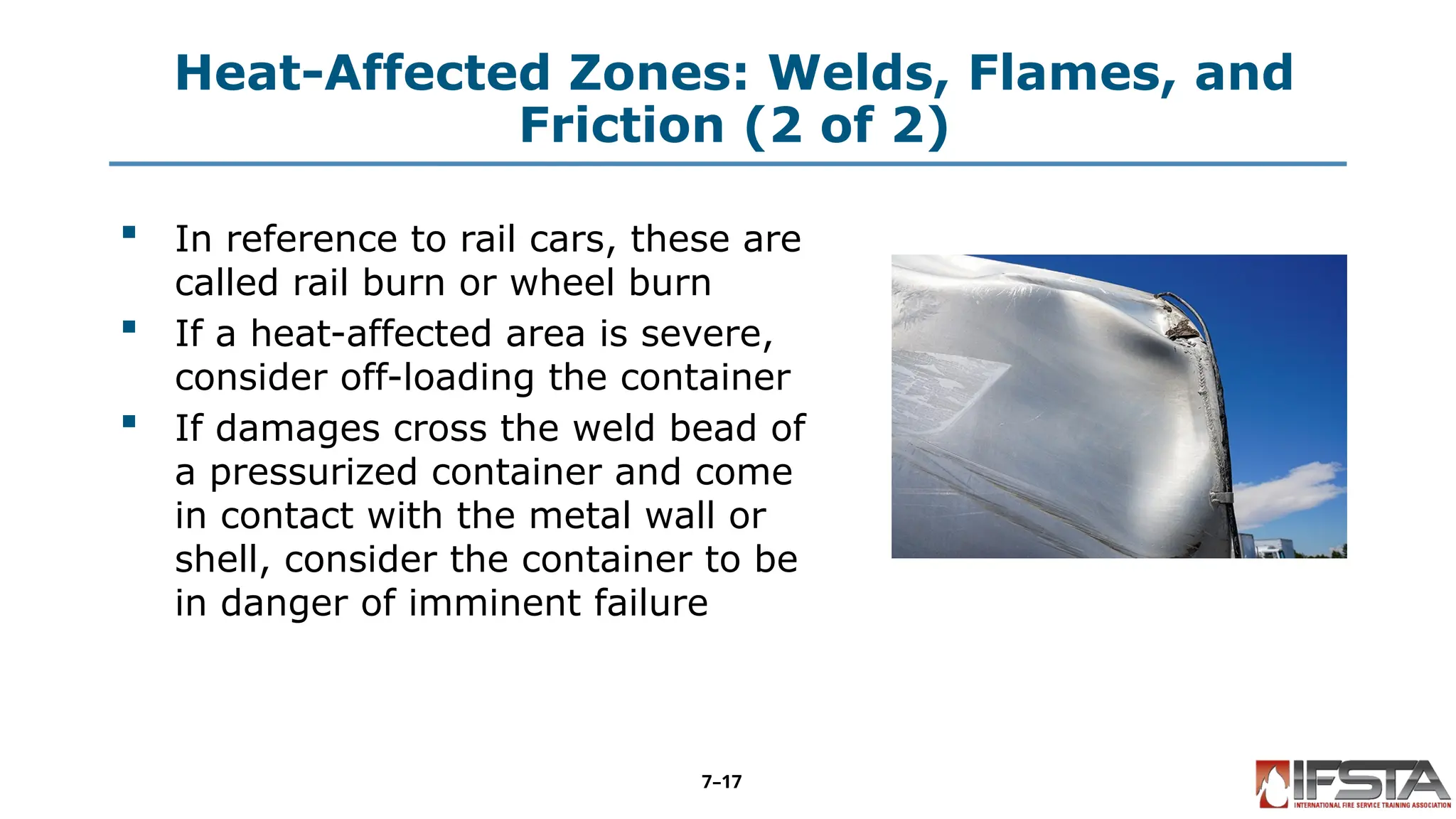 Heat-Affected Zones: Welds, Flames, and
Friction (2 of 2)
 In reference to rail cars, these are
called rail burn or wheel burn
 If a heat-affected area is severe,
consider off-loading the container
 If damages cross the weld bead of
a pressurized container and come
in contact with the metal wall or
shell, consider the container to be
in danger of imminent failure
7–17
 