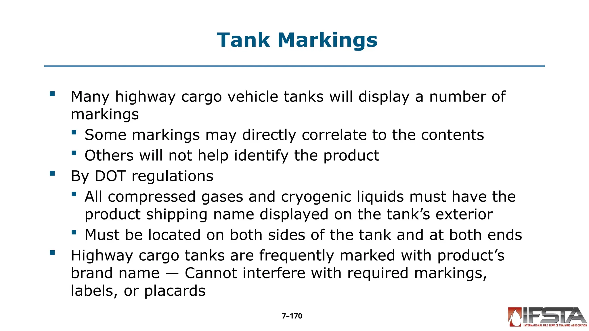 Tank Markings
 Many highway cargo vehicle tanks will display a number of
markings
 Some markings may directly correlate to the contents
 Others will not help identify the product
 By DOT regulations
 All compressed gases and cryogenic liquids must have the
product shipping name displayed on the tank’s exterior
 Must be located on both sides of the tank and at both ends
 Highway cargo tanks are frequently marked with product’s
brand name — Cannot interfere with required markings,
labels, or placards
7–170
 