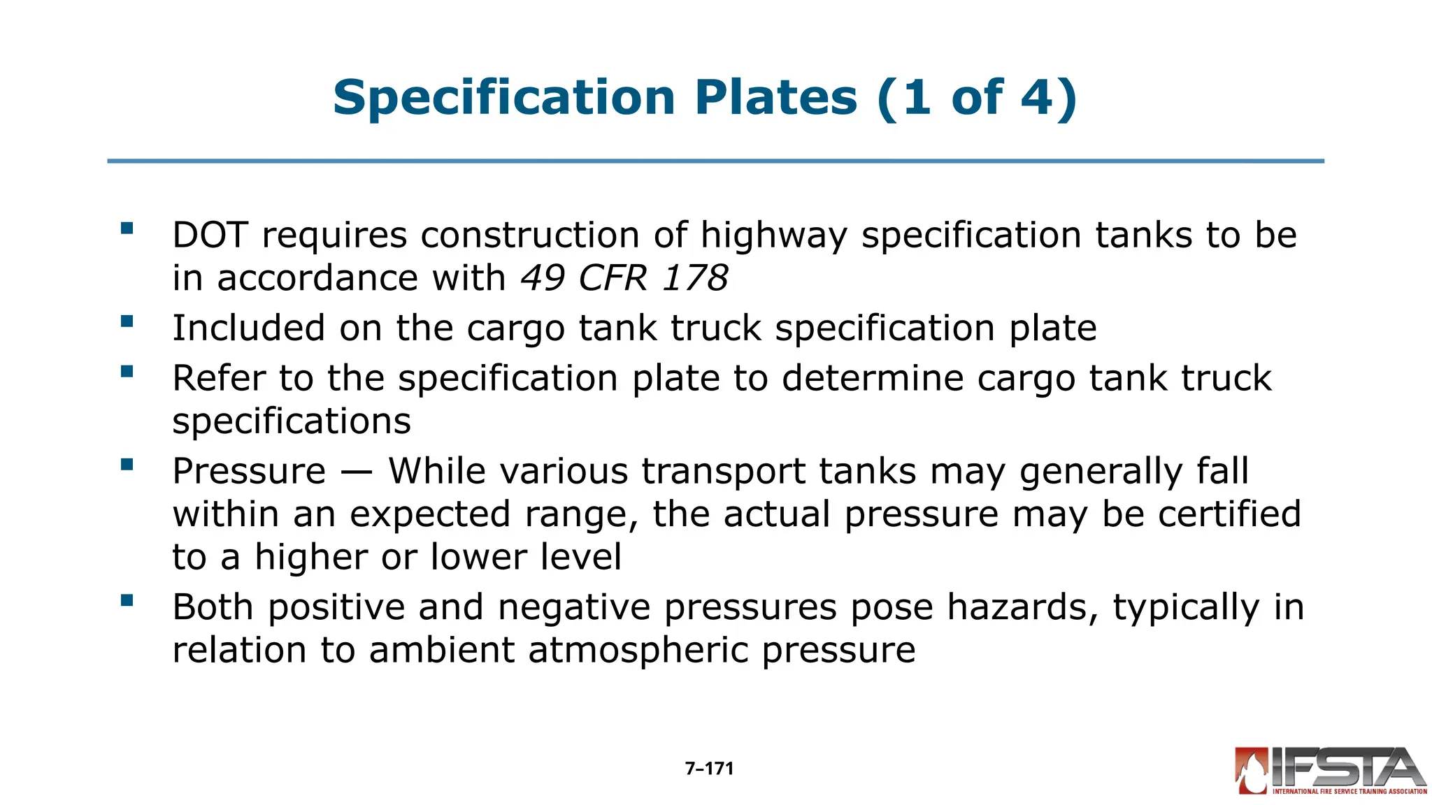 Specification Plates (1 of 4)
 DOT requires construction of highway specification tanks to be
in accordance with 49 CFR 178
 Included on the cargo tank truck specification plate
 Refer to the specification plate to determine cargo tank truck
specifications
 Pressure — While various transport tanks may generally fall
within an expected range, the actual pressure may be certified
to a higher or lower level
 Both positive and negative pressures pose hazards, typically in
relation to ambient atmospheric pressure
7–171
 