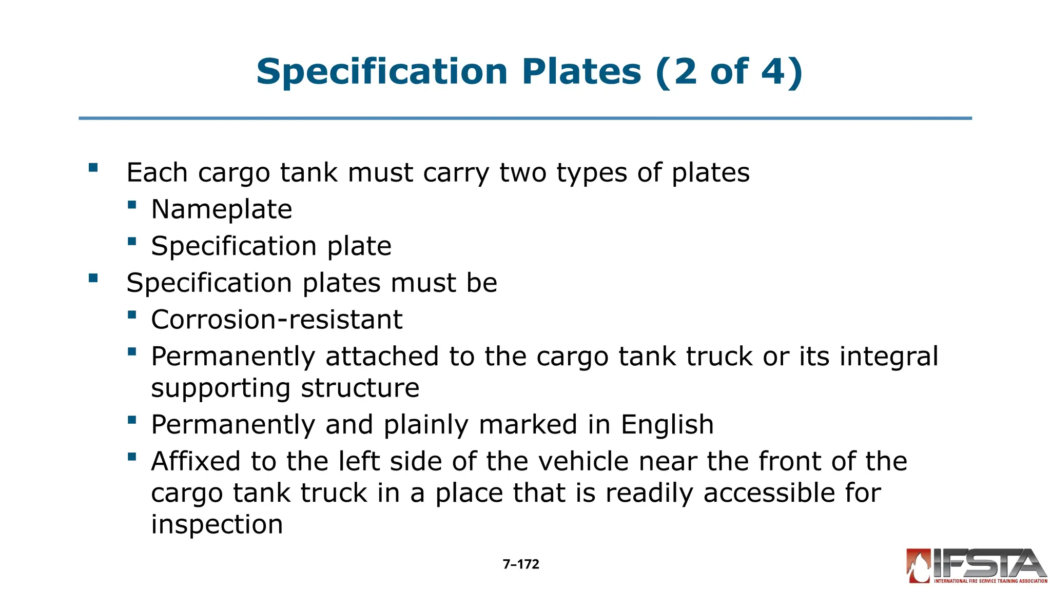 Specification Plates (2 of 4)
 Each cargo tank must carry two types of plates
 Nameplate
 Specification plate
 Specification plates must be
 Corrosion-resistant
 Permanently attached to the cargo tank truck or its integral
supporting structure
 Permanently and plainly marked in English
 Affixed to the left side of the vehicle near the front of the
cargo tank truck in a place that is readily accessible for
inspection
7–172
 