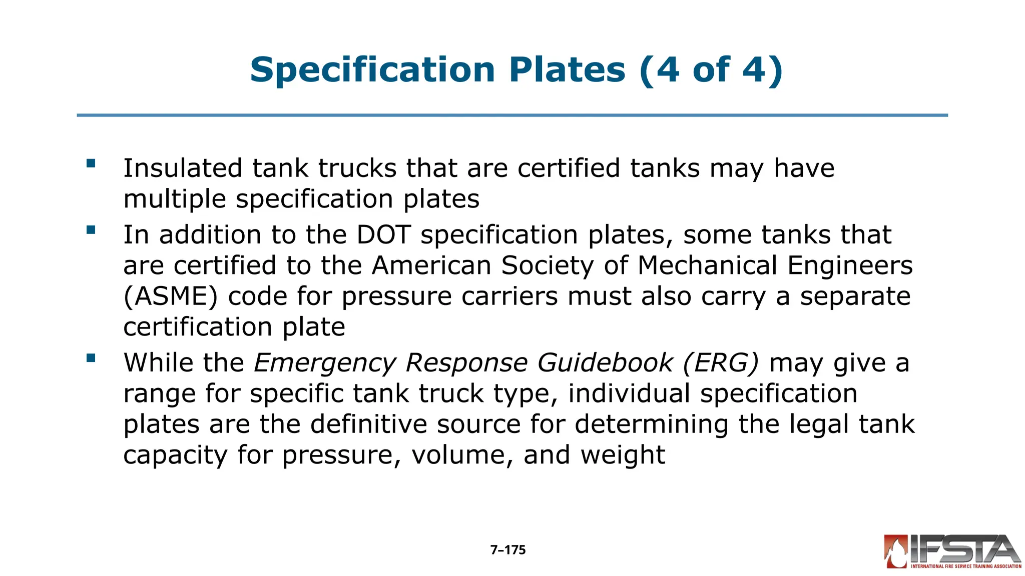 Specification Plates (4 of 4)
 Insulated tank trucks that are certified tanks may have
multiple specification plates
 In addition to the DOT specification plates, some tanks that
are certified to the American Society of Mechanical Engineers
(ASME) code for pressure carriers must also carry a separate
certification plate
 While the Emergency Response Guidebook (ERG) may give a
range for specific tank truck type, individual specification
plates are the definitive source for determining the legal tank
capacity for pressure, volume, and weight
7–175
 