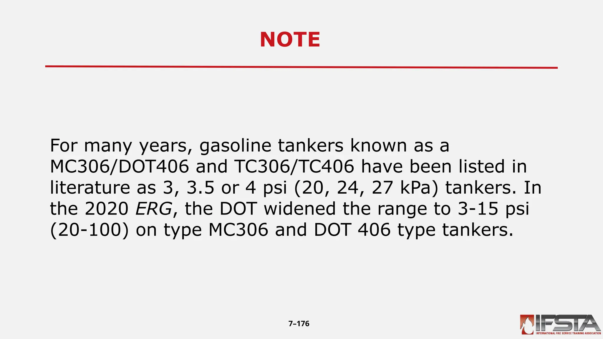 NOTE12
For many years, gasoline tankers known as a
MC306/DOT406 and TC306/TC406 have been listed in
literature as 3, 3.5 or 4 psi (20, 24, 27 kPa) tankers. In
the 2020 ERG, the DOT widened the range to 3-15 psi
(20-100) on type MC306 and DOT 406 type tankers.
7–176
 