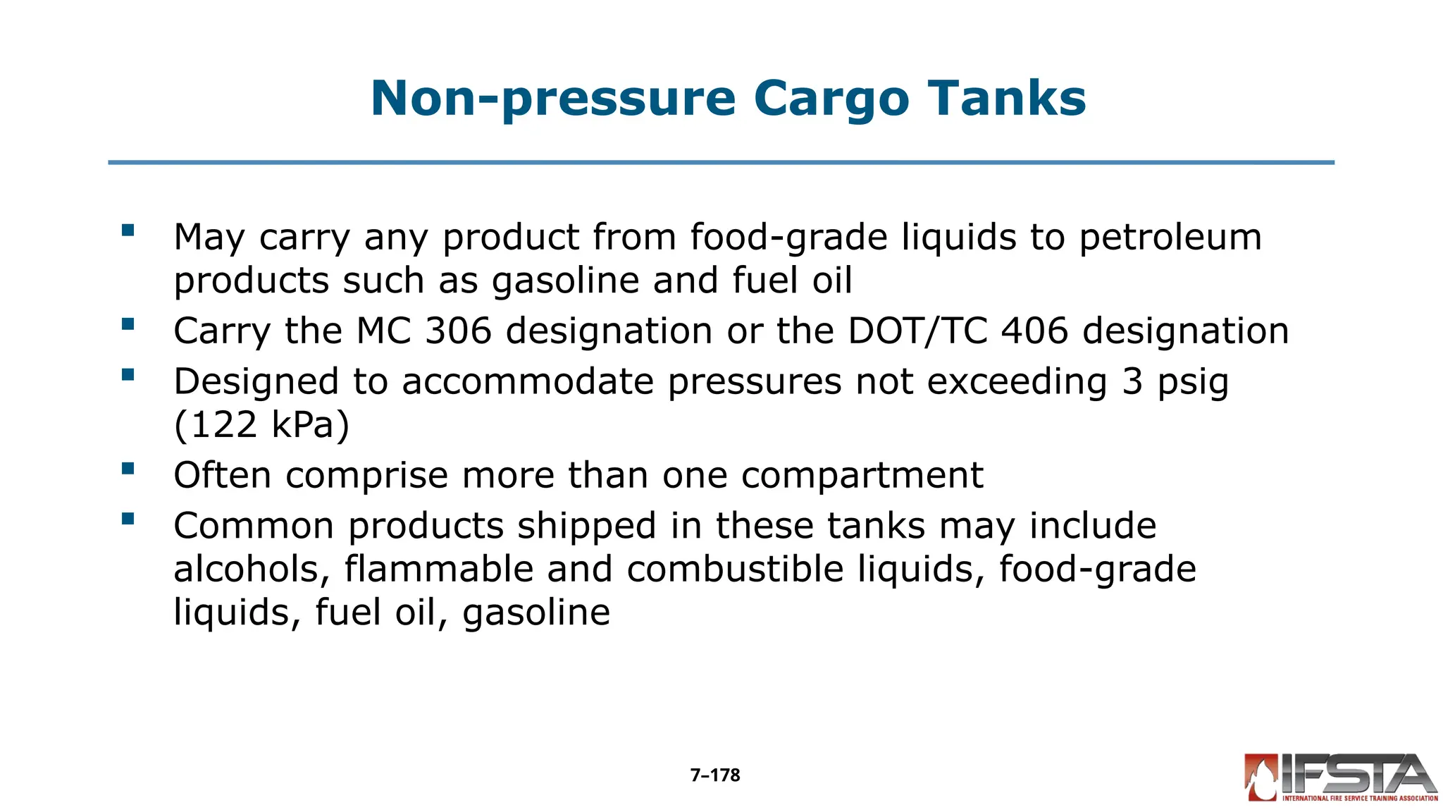 Non-pressure Cargo Tanks
 May carry any product from food-grade liquids to petroleum
products such as gasoline and fuel oil
 Carry the MC 306 designation or the DOT/TC 406 designation
 Designed to accommodate pressures not exceeding 3 psig
(122 kPa)
 Often comprise more than one compartment
 Common products shipped in these tanks may include
alcohols, flammable and combustible liquids, food-grade
liquids, fuel oil, gasoline
7–178
 