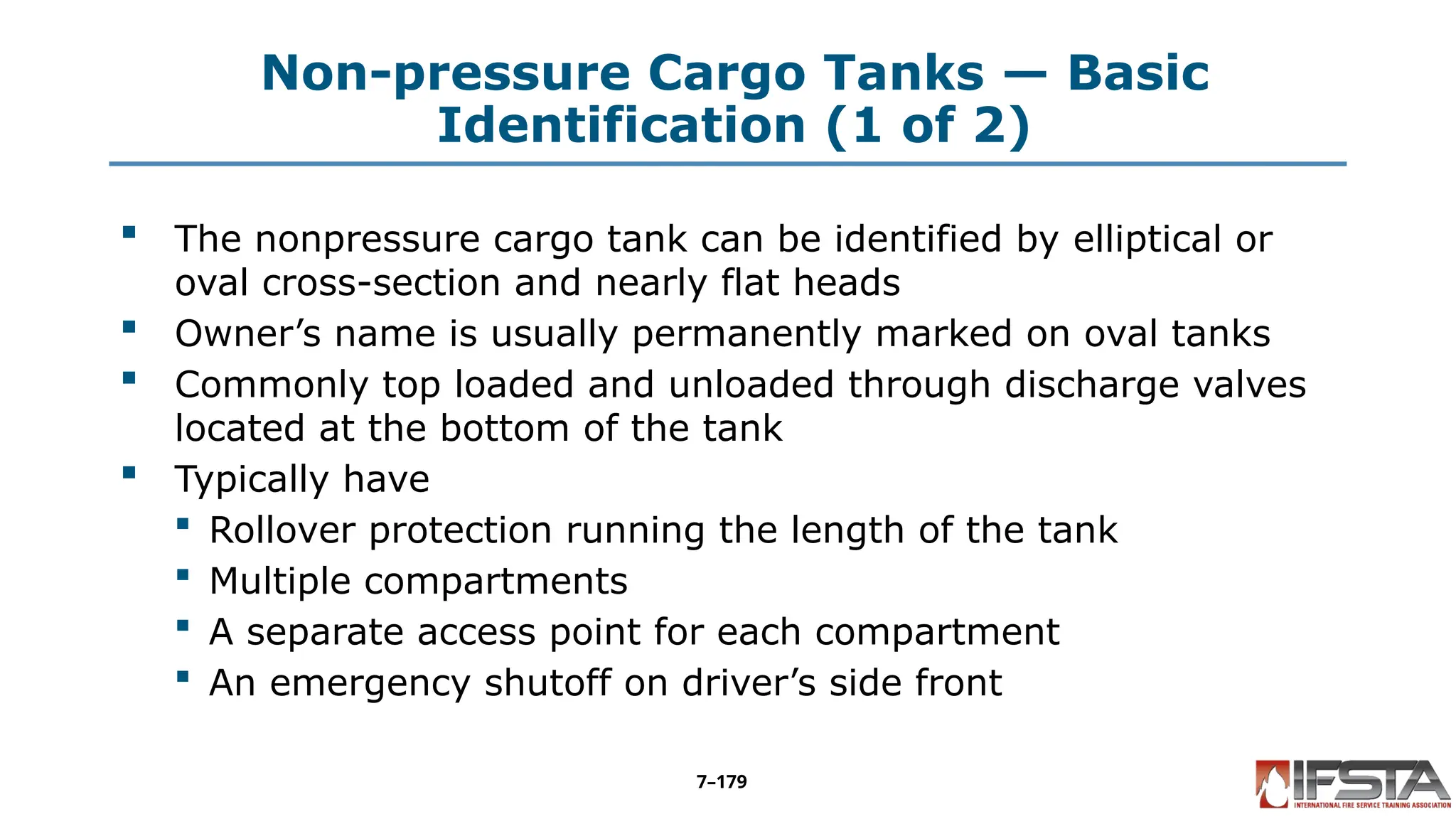 Non-pressure Cargo Tanks — Basic
Identification (1 of 2)
 The nonpressure cargo tank can be identified by elliptical or
oval cross-section and nearly flat heads
 Owner’s name is usually permanently marked on oval tanks
 Commonly top loaded and unloaded through discharge valves
located at the bottom of the tank
 Typically have
 Rollover protection running the length of the tank
 Multiple compartments
 A separate access point for each compartment
 An emergency shutoff on driver’s side front
7–179
 