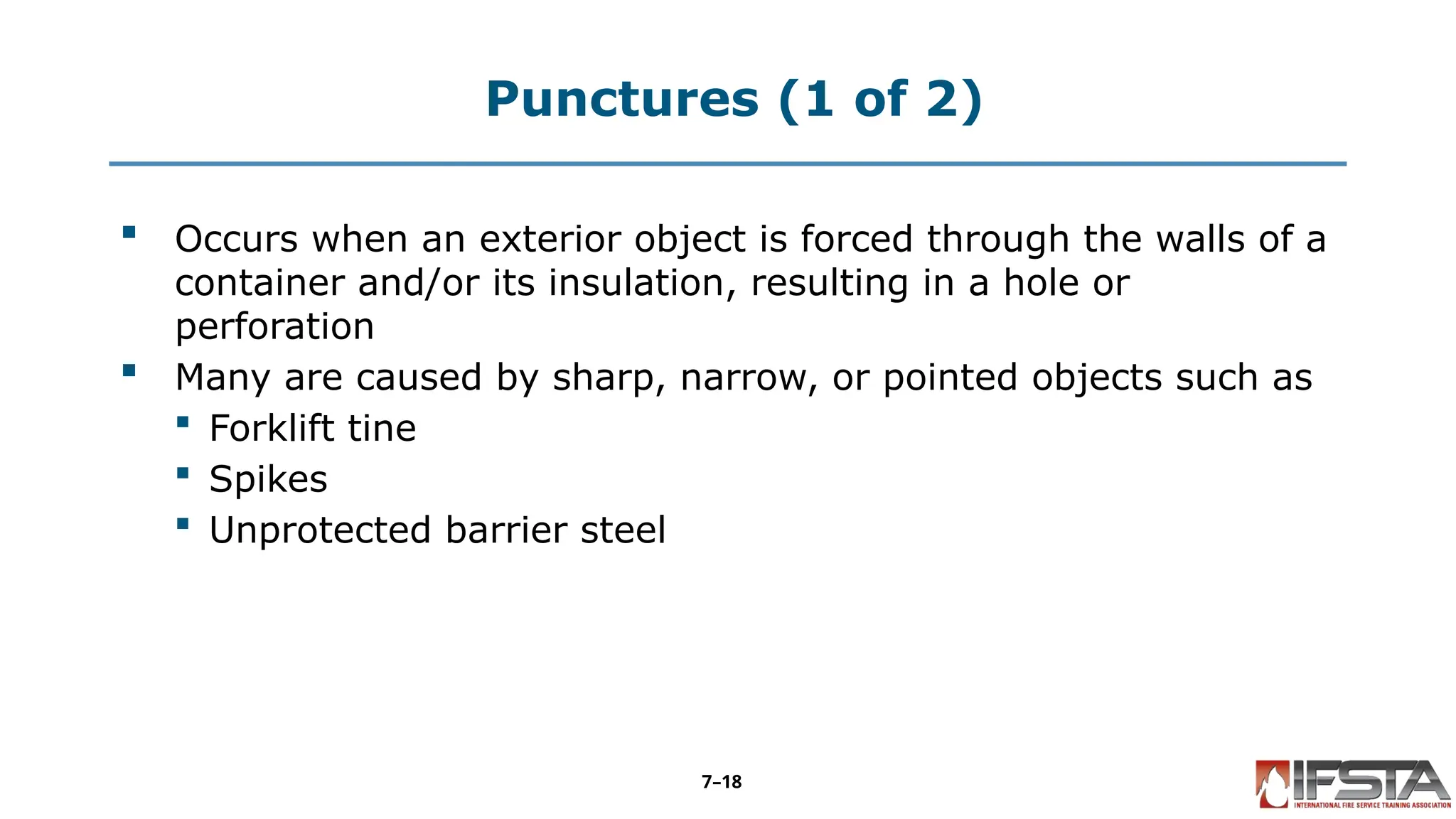 Punctures (1 of 2)
 Occurs when an exterior object is forced through the walls of a
container and/or its insulation, resulting in a hole or
perforation
 Many are caused by sharp, narrow, or pointed objects such as
 Forklift tine
 Spikes
 Unprotected barrier steel
7–18
 
